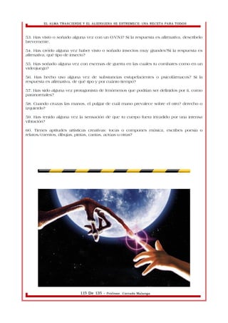 EL ALMA TRASCIENDE Y EL ALIENIGENA SE ESTREMECE: UNA RECETA PARA TODOS 
53. Has visto o soñado alguna vez con un O.V.N.I? Si la respuesta es afirmativa, descríbelo 
brevemente. 
54. Has creído alguna vez haber visto o soñado insectos muy grandes?Si la respuesta es 
afirmativa, qué tipo de insecto? 
55. Has soñado alguna vez con escenas de guerra en las cuales tu combates como en un 
videojuego? 
56. Has hecho uso alguna vez de substancias estupefacientes o psicofármacos? Si la 
respuesta es afirmativa, de qué tipo y por cuánto tiempo? 
57. Has sido alguna vez protagonista de fenómenos que podrían ser definidos por ti, como 
paranormales? 
58. Cuando cruzas las manos, el pulgar de cuál mano prevalece sobre el otro? derecho o 
izquierdo? 
59. Has tenido alguna vez la sensación de que tu cuerpo fuera invadido por una intensa 
vibración? 
60. Tienes aptitudes artísticas creativas: tocas o compones música, escribes poesía o 
relatos/cuentos, dibujas, pintas, cantas, actúas u otras? 
115 De 135 - Profesor. Corrado Malanga 
 