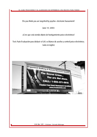 EL ALMA TRASCIENDE Y EL ALIENIGENA SE ESTREMECE: UNA RECETA PARA TODOS 
Do you think you are targetted by psycho- electronic harassment? 
June 19, 2003 
¿Cree que está siendo objeto de hostigamiento psico-electrónico? 
Test Auto Evaluación para deducir si Ud. es blanco de acecho y control psico-electrónico. 
(solo en inglés) 
116 De 135 - Profesor. Corrado Malanga 
 