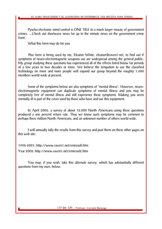 EL ALMA TRASCIENDE Y EL ALIENIGENA SE ESTREMECE: UNA RECETA PARA TODOS 
Pyscho-electronic mind control is ONE TILE in a much larger mosaic of government 
crimes. ...Check out shortwave news for up to the minute news on the government crime 
front. 
What this form may do for you 
This form is being used by me, Eleanor White, eleanor@raven1.net, to find out if 
symptoms of neuro-electromagnetic weapons use are widespread among the general public. 
My group studying these questions has experienced all of the effects listed below for periods 
of a few years to two decades or more. We believe the tempation to use the classified 
technology on more and more people will expand our group beyond the roughly 1,600 
members world-wide at present. 
Some of the symptoms below are also symptoms of "mental illness". However, neuro-electromagnetic 
equipment can duplicate symptoms of mental illness and you may be 
completely free of mental illness and still experience these symptoms. Making you seem 
mentally ill is part of the cover used by those who have and use this equipment. 
In April 2002, a survey of about 12,000 North Americans using these questions 
produced a one percent return rate. Thus we know such symptoms may be common to 
perhaps three million North Americans, and an unknown number of others world wide. 
I will annually tally the results from this survey and post them on these other pages on 
this web site: 
1998-2001: http://www.raven1.net/emresult.htm 
Year 2002: http://www.raven1.net/emresul2.htm 
You may, if you wish, take this alternate survey, which has substantially different 
questions from my own, below. 
117 De 135 - Profesor. Corrado Malanga 
 