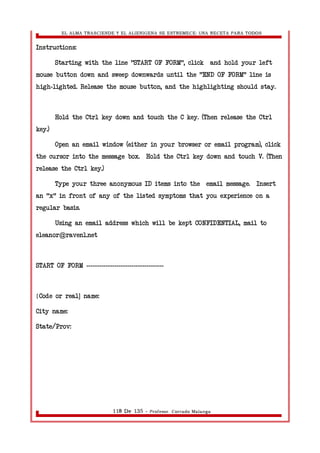 EL ALMA TRASCIENDE Y EL ALIENIGENA SE ESTREMECE: UNA RECETA PARA TODOS 
Instructions: 
Starting with the line "START OF FORM", click and hold your left 
mouse button down and sweep downwards until the "END OF FORM" line is 
high lighted. Release the mouse button, and - the highlighting should stay. 
Hold the Ctrl key down and touch the C key. (Then release the Ctrl 
key.) 
Open an email window (either in your browser or email program), click 
the cursor into the message box. Hold the Ctrl key down and touch V. (Then 
release the Ctrl key.) 
Type your three anonymous ID items into the email message. Insert 
an "x" in front of any of the listed symptoms that you experience on a 
regular basis. 
Using an email address which will be kept CONFIDENTIAL, mail to 
eleanor@raven1.net 
START OF FORM ------------------------------------ 
[Code or real] name: 
City name: 
State/Prov: 
118 De 135 - Profesor. Corrado Malanga 
 