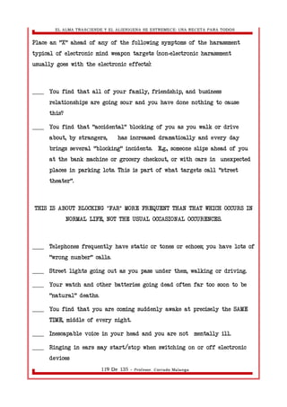 EL ALMA TRASCIENDE Y EL ALIENIGENA SE ESTREMECE: UNA RECETA PARA TODOS 
Place an "X" ahead of any of the following symptoms of the harassment 
typical of electronic mind weapon targets (non-electronic harassment 
usually goes with the electronic effects): 
____ You find that all of your family, friendship, and business 
relationships are going sour and you have done nothing to cause 
this? 
____ You find that "accidental" blocking of you as you walk or drive 
about, by strangers, has increased dramatically and every day 
brings several "blocking" incidents. E.g., someone slips ahead of you 
at the bank machine or grocery checkout, or with cars in unexpected 
places in parking lots. This is part of what targets call "street 
theater". 
THIS IS ABOUT BLOCKING *FAR* MORE FREQUENT THAN THAT WHICH OCCURS IN 
NORMAL LIFE, NOT THE USUAL OCCASIONAL OCCURENCES. 
____ Telephones frequently have static or tones or echoes; you have lots of 
"wrong number" calls. 
____ Street lights going out as you pass under them, walking or driving. 
____ Your watch and other batteries going dead often far too soon to be 
"natural" deaths. 
____ You find that you are coming suddenly awake at precisely the SAME 
TIME, middle of every night. 
____ Inescapable voice in your head and you are not mentally ill. 
____ Ringing in ears may start/stop when switching on or off electronic 
devices 
119 De 135 - Profesor. Corrado Malanga 
 