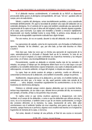 EL ALMA TRASCIENDE Y EL ALIENIGENA SE ESTREMECE: UNA RECETA PARA TODOS 
Si el abducido muriese accidentalmente, el contenido de su MAA se dispersaría 
provocando daños graves al alienígena correspondiente, del cual, “tal vez”, quedaría sólo un 
cuerpo, pero sin nada dentro. 
Mente y espíritu del alienígena, serian inevitablemente perdidos y seria considerado 
terminado definitivamente. De aquí la necesidad de producir una copia del abducido con su 
contenido alienígena. En el contexto de la copia está también considerada una operación de 
regeneración de la copia en la que el alma sale del original y entra, durante algunos segundos, 
en la copia, para reavivarla. Las copias son inestables y tienden a envejecer rápidamente, 
degenerando con mucha facilidad (como la oveja Dolly, la primera oveja donada al ser 
humano en un desagradable experimento realizado hace algún tiempo). 
Por este motivo, de vez en cuando, durante la vida del abducido, éste es recopiado ex 
novo. 
Las operaciones de copiado, como las de regeneración, son efectuadas en habitaciones 
opuestas, llamadas “de los cilindros”, que, por otro lado, ya han sido descritas en Alien 
Cicatrix I. 
Está claro que, todas las veces que se efectúa una operación de regeneración de la 
copia, automáticamente es efectuado el llamado back up de la memoria. Se trata de un 
proceso en el cual el original y la copia confrontan sus respectivas memorias y las integran 
para evitar, en el futuro, una incompatibilidad de recuerdos. 
Frecuentemente, cuando un abducido es retenido mucho más de los normales 45 
minutos, sea porque el trabajo que los alienìgenas deben hacer en el es más largo o sea por 
probables y no excluibles distorsiones espacio-temporales a las cuales el abducido podría estar 
sobreexpuesto, en nuestro ambiente, en lugar del original, es dejada una copia suya. 
La copia, bajo un atento examen de amigos y parientes, resulta ser diferente y, 
conociendo la retroescena de la abducción, sería también reconocible, aunque no perfecta. 
Insólitamente, ninguno piensa en la abducción y, por tanto, en el ámbito familiar, nos 
contentamos con decir que, a lo mejor, ese día, aquel pariente estaba más extraño de lo 
normal salvo, después, reexaminar seguidamente los acontecimientos … … a la luz de los 
fenómenos de interferencia alienígena. 
Entonces se entiende porque existen algunos abducidos que no recuerdan hechos, 
incluso muy importantes, de sus vidas o que, durante breves periodos del día, no reconocen, 
por ejemplo, al marido, al hijo o a los parientes muy cercanos. 
Se explica como es que ciertas cicatrices aparezcan y desaparezcan, con cierta 
facilidad, en el cuerpo de los abducidos, o como es que los abducidos que utilizan piercing, a 
veces, no se lo encuentran, o también como es que de un mismo acontecimiento, se tengan 
dos versiones diferentes en la memoria. La copia, inconsciente de serlo, debe saber 
correlacionarse con el ambiente familiar sin crear sospechas, pero parece que la copia de la 
memoria, aunque buena no es perfecta y algunas veces resulten mal insertos en el original los 
fragmentos de memoria de la copia, o viceversa. 
Así como, durante el montaje de una película, al final de una escena es necesario 
12 De 135 - Profesor. Corrado Malanga 
 