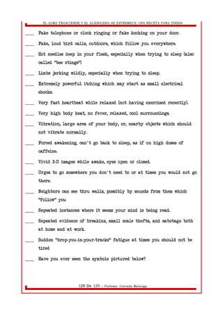 EL ALMA TRASCIENDE Y EL ALIENIGENA SE ESTREMECE: UNA RECETA PARA TODOS 
____ Fake telephone or clock ringing or fake kocking on your door. 
____ Fake, loud bird calls, outdoors, which follow you everywhere. 
____ Hot needles deep in your flesh, especially when trying to sleep (also 
called "bee stings") 
____ Limbs jerking wildly, especially when trying to sleep. 
____ Extremely powerful itching which may start as small electrical 
shocks. 
____ Very fast heartbeat while relaxed (not having exercised recently). 
____ Very high body heat, no fever, relaxed, cool surroundings. 
____ Vibration, large area of your body, or, nearby objects which should 
not vibrate normally. 
____ Forced awakening, can't go back to sleep, as if on high doses of 
caffeine. 
____ Vivid 3 D images while awake, - eyes open or closed. 
____ Urges to go somewhere you don't need to or at times you would not go 
there. 
____ Neighbors can see thru walls, possibly by sounds from them which 
"follow" you 
____ Repeated instances where it seems your mind is being read. 
____ Repeated evidence of breakins, small scale thefts, and sabotage both 
at home and at work. 
____ Sudden "drop-you-in-your-tracks" fatigue at times you should not be 
tired 
____ Have you ever seen the symbols pictured below? 
120 De 135 - Profesor. Corrado Malanga 
 