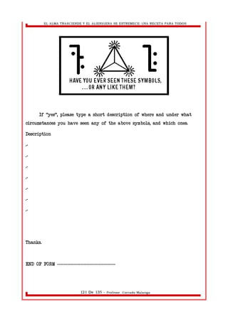 EL ALMA TRASCIENDE Y EL ALIENIGENA SE ESTREMECE: UNA RECETA PARA TODOS 
If "yes", please type a short description of where and under what 
circumstances you have seen any of the above symbols, and which ones. 
Description 
.- 
.- 
.- 
.- 
.- 
.- 
.- 
Thanks. 
END OF FORM -------------------------------------- 
121 De 135 - Profesor. Corrado Malanga 
 
