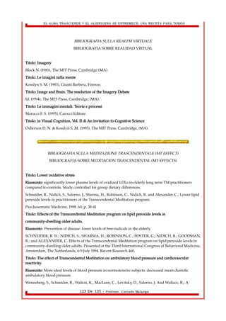 EL ALMA TRASCIENDE Y EL ALIENIGENA SE ESTREMECE: UNA RECETA PARA TODOS 
BIBLIOGRAFIA SULLA REALTÀ VIRTUALE 
BIBLIOGRAFIA SOBRE REALIDAD VIRTUAL 
Titolo: Imagery 
Block N. (1981), The MIT Press, Cambridge (MA). 
Titolo: Le imagini nella mente 
Kosslyn S. M. (1983), Giunti Barbera, Firenze. 
Titolo: Image and Brain. The resolution of the Imagery Debate 
Id. (1994), The MIT Press, Cambridge; (MA). 
Titolo: Le immagini mentali. Teorie e processi 
Marucci F. S. (1995), Carocci Editore. 
Titolo: in Visual Cognition, Vol. II di An invitation to Cognitive Science 
Osherson D. N. & Kosslyn S. M. (1995), The MIT Press, Cambridge, (MA). 
BIBLIOGRAFIA SULLA MEDITAZIONE TRASCENDENTALE (MT EFFECT) 
BIBLIOGRAFIA SOBRE MEDITACION TRASCENDENTAL (MT EFFECTS) 
Titolo: Lower oxidative stress 
Riassunto: significantly lower plasma levels of oxidized LDLs in elderly long term TM practitioners 
compared to controls. Study controlled for group dietary differences. 
Schneider, R., Nidich, S., Salerno, J., Sharma, H., Robinson, C., Nidich, R. and Alexander, C.; Lower lipid 
peroxide levels in practitioners of the Transcendental Meditation program. 
Psychosomatic Medicine, 1998. 60: p. 38-41 
Titolo: Effects of the Transcendental Meditation program on lipid peroxide levels in 
community-dwelling older adults. 
Riassunto: Prevention of disease: lower levels of free-radicals in the elderly. 
SCHNEIDER, R. H.; NIDICH, S.; SHARMA, H.; ROBINSON, C.; FOSTER, G.; NIDICH, R.; GOODMAN, 
R.; and ALEXANDER, C. Effects of the Transcendental Meditation program on lipid peroxide levels in 
community-dwelling older adults. Presented at the Third International Congress of Behavioral Medicine, 
Amsterdam, The Netherlands, 6-9 July 1994. Recent Research 460. 
Titolo: The effect of Transcendental Meditation on ambulatory blood pressure and cardiovascular 
reactivity. 
Riassunto: More ideal levels of blood pressure in normotensive subjects: decreased mean diastolic 
ambulatory blood pressure. 
Wenneberg, S., Schneider, R., Walton, K., MacLean, C., Levitsky, D., Salerno, J. And Wallace, R.; A 
123 De 135 - Profesor. Corrado Malanga 
 