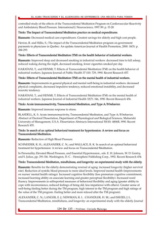 EL ALMA TRASCIENDE Y EL ALIENIGENA SE ESTREMECE: UNA RECETA PARA TODOS 
controlled study of the effects of the Transcendental Meditation Program on Cardiovascular Reactivity 
and Ambulatory Blood Pressure. International J. Neuroscience, 1997. 89: p. 15-28 
Titolo: The Impact of Transcendental Meditation practice on medical expenditures. 
Riassunto: Decreased medical care expenditures. Greatest savings for elderly and high cost people. 
Herron, R. and Hillis, S.; The impact of the Transcendental Meditation program on government 
payments to physicians in Quebec: An update.American Journal of Health Promotion, 2000. 14(5): p. 
284-293 
Titolo: Effects of Transcendental Meditation (TM) on the health behavior of industrial workers. 
Riassunto: Improved sleep and decreased smoking in industrial workers: decreased time to fall asleep, 
reduced waking during the night, decreased smoking, fewer cigarettes smoked per day. 
HARATANI, T., and HENMI, T. Effects of Transcendental Meditation (TM) on the health behavior of 
industrial workers. Japanese Journal of Public Health 37 (10): 729, 1990. Recent Research 457. 
Titolo: Effects of Transcendental Meditation (TM) on the mental health of industrial workers. 
Riassunto: Improvements in general physical and mental well-being in industrial workers: decreased 
physical complaints, decreased impulsive tendency, reduced emotional instability, and decreased 
neurotic tendency. 
HARATANI, T., and HENMI, T. Effects of Transcendental Meditation (TM) on the mental health of 
industrial workers. Japanese Journal of Industrial Health 32(7): 346, 1990. Recent Research 456. 
Titolo: Acute immunoreactivity, Transcendental Meditation, and Type A/B behavior. 
Riassunto: Improved immune response to stress. 
BLASDELL, K. S. Acute immunoreactivity, Transcendental Meditation, and Type A/B behavior. 
Abstract of Doctoral Dissertation, Department of Physiological and Biological Sciences, Maharishi 
University of Management, U.S.A. Dissertation Abstracts International 50(10): 4806B, 1990. Recent 
Research 455. 
Titolo: In search of an optimal behavioral treatment for hypertension: A review and focus on 
Transcendental Meditation. 
Riassunto: Reduction of High Blood Pressure. 
SCHNEIDER, R. H.; ALEXANDER, C. N.; and WALLACE, R. K. In search of an optimal behavioral 
treatment for hypertension: A review and focus on Transcendental Meditation. 
In Personality, Elevated Blood Pressure, and Essential Hypertension., eds. E. H. Johnson, W. D. Gentry, 
and S. Julius, pp. 291-316. Washington, D. C. : Hemisphere Publishing Corp., 1992. Recent Research 454. 
Titolo: Transcendental Meditation, mindfulness, and longevity: an experimental study with the elderly. 
Riassunto: Benefits for the elderly demonstrating reversal of aging: increased longevity (higher survival 
rate). Reduction of systolic blood pressure to more ideal levels. Improved mental health (improvements 
on nurses' mental health ratings). Increased cognitive flexibility (less premature cognitive commitment, 
increased learning ability on associate learning and greater perceptual flexibility). Increased word 
fluency. Improvements in selfreported measures of behavioral flexibility and aging (greater ability to 
cope with inconvenience, reduced feelings of being old, less impatience with others). Greater sense of 
well-being (feeling better during the TM program, high interest in the TM program and high ratings of 
the value of the TM program. Feeling better and more relaxed after the TM program). 
ALEXANDER, C. N.; LANGER, E. J.; NEWMAN, R. I. . CHANDLER, H. M.; and DAVIES, J. L. 
Transcendental Meditation, mindfulness, and longevity: an experimental study with the elderly. Journal 
124 De 135 - Profesor. Corrado Malanga 
 