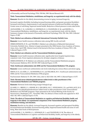 EL ALMA TRASCIENDE Y EL ALIENIGENA SE ESTREMECE: UNA RECETA PARA TODOS 
of Personality and Social Psychology 57(6): 950-964, 1989. Recent Research 453. 
Titolo: Transcendental Meditation, mindfulness, and longevity: an experimental study with the elderly. 
Riassunto: Benefits for the elderly demonstrating reversal of aging: increased longevity. 
Increased cognitive flexibility (including increased learning ability and greater perceptual flexibility). 
Increased word fluency. Improvements in self-reported measures of behavioral flexibility and aging. 
Greater sense of well-being. Improved mental health. Reduction of blood pressure to more ideal levels. 
ALEXANDER, C. N.; LANGER, E. J.; NEWMAN, R. I.; CHANDLER, H. M.; and DAVIES, J. L. 
Transcendental Meditation, mindfulness, and longevity: an experimental study with the elderly. 
Summary of paper in the Journal of Personality and Social Psychology 57(6): 950- 964, 1989. Collected 
Papers v5.380. 
Titolo: Medical care utilization at Maharishi International University, Fairfield, Iowa. 
Riassunto: Lower health insurance utilization rates among MIU faculty and staff. 
ORME-JOHNSON, D. W., and VEGORS, S. Medical care utilization at Maharishi International 
University, Fairfield, Iowa. Abstract of paper presented at the 100th Session, Iowa Academy of Science, 
Ames, Iowa, April 1988. Abstract insert in the Journal of the Iowa Academy of Science 95(1): A56. 
Collected Papers v5.379. 
Titolo: Medical care utilization and the Transcendental Meditation program. 
Riassunto: Lower health insurance utilization rates: significantly fewer hospital inpatient days, 
outpatient visits. Fewer inpatient admissions for all major categories of disease. 
ORME-JOHNSON, D. W. Medical care utilization and the Transcendental Meditation program. 
Psychosomatic Medicine 49(1): 493-507, 1987. Collected Papers v5.378. 
Titolo: Erythrocyte sedimentation rate (ESR) and the Transcendental Meditation T.M. program. 
Riassunto: Lower erythrocyte sedimentation rate levels indicating less serious illness and slower aging. 
SMITH, D. E.; GLASER, J. L.; SCHNEIDER, R. H.; and DILLBECK, M. C. Erythrocyte sedimentation rate 
(ESR) and the Transcendental Meditation (TM) program. 
Psychosomatic Medicine 51: 259, 1989. (Also, refer to AGE 10(4): 160, 1987). Collected Papers v5.377. 
Titolo: Elevated serum dehydroepiandrosterone sulfate levels in older practitioners of the 
Transcendental Meditation and TMSidhi programs. 
Riassunto: Hormone levels indicating younger biological age. 
GLASER, J. L.; BRIND, J. L.; EISNER, M. J.; DILLBECK, M. C.; VOGELMAN, J. H.; and WALLACE, R. K. 
Elevated serum dehydroepiandrosterone sulfate levels in older practitioners of the Transcendental 
Meditation and TM-Sidhi programs. Paper presented at the Annual Meeting of the Society for 
Neuroscience, Washington, D.C., November 1986. (An abstract of these results also appeared in AGE 
10(4): 160, 1987). Collected Papers v5.376. 
Titolo: The effects of Transcendental Meditation on cognitive and behavioral flexibility, health, and 
longevity in the elderly: An experimental comparison of the Transcendental Meditation program, 
mindfulness training, and relaxation. 
Riassunto: Benefits for the elderly: increased longevity. Increased cognitive and perceptual flexibility. 
Increased behavioral flexibility. Increased learning ability. Improved mental health and sense of well-being. 
More ideal levels of blood pressure. 
ALEXANDER, C. N.; DAVIES, J. L.; NEWMAN, R. I.; and CHANDLER, H. M. The effects of 
Transcendental Meditation on cognitive and behavioral flexibility, health, and longevity in the elderly: 
125 De 135 - Profesor. Corrado Malanga 
 