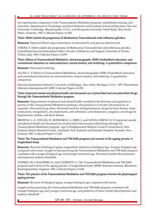 EL ALMA TRASCIENDE Y EL ALIENIGENA SE ESTREMECE: UNA RECETA PARA TODOS 
An experimental comparison of the Transcendental Meditation program, mindfulness training, and 
relaxation. Department of Psychology and Social Relations and Graduate School of Education, Harvard 
University, Cambridge, Massachusetts, U.S.A., and Macquarie University, North Ryde, New South 
Wales, Australia, 1983. Collected Papers v4.300. 
Titolo: Effetti indotti dal programma di Meditazione Trascendentale sulla tolleranza glicidica. 
Riassunto: Improved blood sugar homeostasis as measured by oral glucose tolerance test. 
TABOGI, S. Effetti indotti dal programma di Meditazione Trascendentale sulla tolleranza glicidica. 
Unpublished doctoral dissertation (abbr.), Faculty of Medicine and Surgery, University of Trieste, 
Trieste, Italy, 1983. Collected Papers v4.299. 
Titolo: Effects of Transcendental Meditation, electromyographic (EMG) biofeedback relaxation, and 
conventional relaxation on vasoconstriction, muscle tension, and stuttering: A quantitative comparison. 
Riassunto: Decreased stuttering. 
ALLEN, C. P. Effects of Transcendental Meditation, electromyographic (EMG) biofeedback relaxation, 
and conventional relaxation on vasoconstriction, muscle tension, and stuttering: A quantitative 
comparison. 
Doctoral dissertation (abstract), University of Michigan, Ann Arbor, Michigan, U.S.A., 1979. Dissertation 
Abstracts International 40: 689B. Collected Papers v4.298. 
Titolo: Improved mental and physical health and decreased use of prescribed and non-prescribed drugs 
through the Transcendental Meditation program. 
Riassunto: Improvements in physical and mental health correlated with duration and regularity of 
practice of the Transcendental Meditation technique. Decreased use of alcohol. Decreased use of 
cigarettes. Decreased drug abuse. Decreased need for antihypertensives, drugs for heart disease, sleep 
medications, tranquilizers, anti-depressants, anti-asthmatics, anti-histamines, analgesics, and drugs for 
hypertension, asthma, and heart disease. 
BROWNE, G. E.; FOUGÉE, D.; ROXBURGH, A.; BIRD, J.; and LOVELL-SMITH, H. D. Improved mental 
and physical health and decreased use of prescribed and non-prescribed drugs through the 
Transcendental Meditation program. Age of Enlightenment Medical Council, Christchurch, New 
Zealand; Heylen Research Centre, Auckland, New Zealand; and Dunedin Hospital, Dunedin, New 
Zealand, 1983. Collected Papers v3.247. 
Titolo: The Transcendental Meditation and TM-Sidhi program and reversal of the ageing process: A 
longitudinal study. 
Riassunto: Reversal of biological aging: longitudinal reduction in biological age. Younger biological age 
compared with norms. Length of time practicing the Transcendental Meditation and TM-Sidhi program 
correlated with younger biological age and younger functional age. Decreased systolic blood pressure 
and improved auditory threshold. 
TOOMEY, M.; CHALMERS, R.; and CLEMENTS, G. The Transcendental Meditation and TM-Sidhi 
program and reversal of the ageing process: A longitudinal study. MERU Research Institute, Mentmore, 
Buckinghamshire, England, 1983. Collected Papers v3.246. 
Titolo: The practice of the Transcendental Meditation and TM-Sidhi program reverses the physiological 
ageing process. 
Riassunto: Reversal of biological aging: younger biological age compared with norms. 
Length of time practicing the Transcendental Meditation and TM-Sidhi program correlated with 
younger biological age and younger functional age, and predictive of lower systolic blood pressure and 
auditory threshold. 
126 De 135 - Profesor. Corrado Malanga 
 