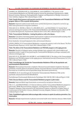 EL ALMA TRASCIENDE Y EL ALIENIGENA SE ESTREMECE: UNA RECETA PARA TODOS 
TOOMEY, M.; PENNINGTON, B.; CHALMERS, R.; and CLEMENTS, G. The practice of the 
Transcendental Meditation and TM-Sidhi program reverses the physiological ageing process. MERU 
Research Institute, Mentmore, Buckinghamshire, England, and Department of Biology, University of 
York, Yorkshire, England, 1982. Collected Papers v3.245. 
Titolo: Systolic blood pressure and long-term practice of the Transcendental Meditation and TM-Sidhi 
program: Effects of TM on systolic blood pressure. 
Riassunto: Improved cardiovascular health: lower systolic blood pressure compared to norms for age. 
Effect more pronounced in long-term meditators. 
WALLACE, R. K.; SILVER, J.; MILLS, P. J.; DILLBECK, M. C.; and WAGONER, D. E. Systolic blood 
pressure and long-term practice of the Transcendental Meditation and TMSidhi program: Effects of TM 
on systolic blood pressure. Psychosomatic Medicine 45(1): 41-46, 1983. Collected Papers v3.244. 
Titolo: Transcendental Meditation - treating the patient as well as the disease. 
Riassunto: Case history illustrating holistic improvements in physical and mental health including relief 
from insomnia. Decreased anxiety. Decreased need for tranquillizers. 
Fewer headaches. Increased enjoyment of life, and increased efficiency. 
LOVELL-SMlTH, H. D. Transcendental Meditation—treating the patient as well as the disease. The New 
Zealand Family Physician 9: 62-65, April 1982. Collected Papers v3.243. 
Titolo: The effects of the Transcendental Meditation and TM-Sidhi program on the aging process. 
Riassunto: Reversal of biological aging: younger biological age compared with control subjects and 
population norms. Length of time practicing the Transcendental Meditation technique associated with 
reduction in biological age. 
WALLACE, R. K.; DILLBECK, M.; JACOBE, E.; and HARRINGTON, B. The effects of the Transcendental 
Meditation and TM-Sidhi program on the aging process. International Journal of Neuroscience 16: 53-58, 
1982. Collected Papers v3.242. 
Titolo: Auswirkungen der Technik der Transzendentalen Meditation (TM) auf die psychische und 
psychosomatische Befindlichkeit. 
Riassunto: Decreased psychosomatic complaints. Decreased musculo-skeletal complaints. Decreased 
limitations caused by physical and general ailments. Increased efficiency. Increased emotional stability. 
Decreased use of medicines and non-prescribed drugs. Decreased oversensitivity. 
OVERBECK, K.-D. Auswirkungen der Technik der Transzendentalen Meditation (TM) auf die 
psychische und psychosomatische Befindlichkeit. 
Psychotherapie-Psychosomatik Medizinische Psychologie 32(6): 188-192, 1982. Collected Papers v3.241. 
Titolo: Glucose tolerance and the Transcendental Meditation program (a pilot study). 
Riassunto: Improved blood sugar homeostasis as measured by oral glucose tolerance test. 
YEE, A. C., and DISSANAYAKE, A. S. Glucose tolerance and the Transcendental Meditation program (a 
pilot study). MERU Research Institute, Singapore, and Department of Physiology, University of 
Singapore, Singapore. Paper presented at the International Congress on Research on Higher States of 
Consciousness at the Faculty of Science, Mahidol University, Bangkok, Thailand, 4-6 December 1980. 
Collected Papers v3.240. 
Titolo: Possibilitàdi applicazioni della tecnologia della coscienza in aspetti di medicina preventiva: Una 
ricerca pilota. 
Riassunto: Multiple improvements in physical and mental health: fewer infectious diseases. Better health 
127 De 135 - Profesor. Corrado Malanga 
 