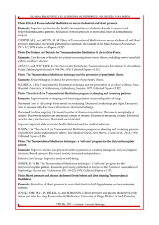 EL ALMA TRASCIENDE Y EL ALIENIGENA SE ESTREMECE: UNA RECETA PARA TODOS 
Titolo: Effect of Transcendental Meditation on serum cholesterol and blood pressure. 
Riassunto: Improved cardiovascular health: decreased serum cholesterol levels in normal and 
hypercholesterolaemic patients. Reduction of blood pressure to more ideal levels in normotensive 
subjects. 
COOPER, M. J., and AYGEN, M. M. Effect of Transcendental Meditation on serum cholesterol and blood 
pressure. Riassunto previously published in Harefuah, the Journal of the Israel Medical Association, 
95(1): 1-2, 1978. Collected Papers v3.233. 
Titolo: Der Nutzen der Technik der Transzendentalen Meditation fü die äztliche Praxis. 
Riassunto: Case history of benefits for patient recovering from severe illness, including severe bronchial 
asthma and heart disease. 
GRÄF, D., and PFISTERER, G. Der Nutzen der Technik der Transzendentalen Meditation fü die äztliche 
Praxis. Erfahrungsheilkunde 9: 594-596, 1978. Collected Papers v3.232. 
Titolo: The Transcendental Meditation technique and the prevention of psychiatric illness. 
Riassunto: Epidemiological evidence for prevention of psychiatric illness. 
SUURKÜA, J. The Transcendental Meditation technique and the prevention of psychiatric illness. Vasa 
Hospital University of Gothenburg, Gothenburg, Sweden, 1977. Collected Papers v2.127. 
Titolo: The effect of the Transcendental Meditation program on sleeping and dreaming patterns. 
Riassunto: Improvements in sleeping and dreaming patterns: improved quality of sleep. 
Decreased time to fall asleep. More rested on awakening. Decreased awakenings per night. Decreased 
time to awaken fully. Decreased drowsiness. Decreased lethargy. 
Decreased daytime napping. Decreased number of dreams remembered. Decrease in complexity of 
dreams. Decrease in unpleasant emotional content of dreams. Decrease in recurring dreams. Decreased 
need for sleep medications. Decreased use of alcohol. 
Improved reported state of mental health. Reduced need for medical attention. 
FUSON, J. W. The effect of the Transcendental Meditation program on sleeping and dreaming patterns. 
Unpublished doctoral dissertation (abbr.), Yale Medical School, New Haven, Connecticut, U.S.A., 1976. 
Collected Papers v2.126. 
Titolo: The Transcendental Meditation technique - a "self-care" program for the dialysis/transplant 
patient. 
Riassunto: Improved mental and physical health in patients on a kidney transplant/dialysis program: 
decreased blood pressure. Decreased anxiety. Increased independence. 
Enhanced self-image. Improved sense of well-being. 
DONER, D. W. JR. The Transcendental Meditation technique - a "self-care" program for the 
dialysis/transplant patient. Riassunto previously published in Journal of the American Association of 
Nephrology Nurses and Technicians 3(3): 119-125, 1976. Collected Papers v2.125. 
Titolo: Blood pressure and plasma cholesterol levels before and after learning Transcendental 
Meditation. 
Riassunto: Reduction of blood pressure to more ideal levels in both hypertensive and normotensive 
subjects. 
LOVELL-SMITH, H. D.; DICKIE, A.; and ROBINSON, J. Blood pressure and plasma cholesterol levels 
before and after learning Transcendental Meditation. University of Otago Medical School, Dunedin, 
129 De 135 - Profesor. Corrado Malanga 
 