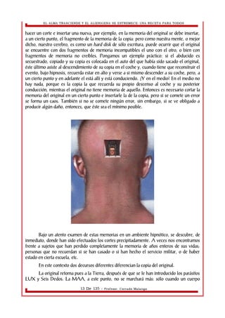 EL ALMA TRASCIENDE Y EL ALIENIGENA SE ESTREMECE: UNA RECETA PARA TODOS 
hacer un corte e insertar una nueva, por ejemplo, en la memoria del original se debe insertar, 
a un cierto punto, el fragmento de la memoria de la copia: pero como nuestra mente, o mejor 
dicho, nuestro cerebro, es como un hard disk de sólo escritura, puede ocurrir que el original 
se encuentre con dos fragmentos de memoria incompatibles el uno con el otro, o bien con 
fragmentos de memoria no creíbles. Pongamos un ejemplo práctico: si el abducido es 
secuestrado, copiado y su copia es colocada en el auto del que había sido sacado el original, 
éste último asiste al descendimiento de su copia en el coche y, cuando tiene que reconstruir el 
evento, bajo hipnosis, recuerda estar en alto y verse a si mismo descender a su coche, pero, a 
un cierto punto y en adelante el está allí y está conduciendo. ¿Y en el medio? En el medio no 
hay nada, porque es la copia la que recuerda su propio descenso al coche y su posterior 
conducción, mientras el original no tiene memoria de aquello. Entonces es necesario cortar la 
memoria del original en un cierto punto e insertarle la de la copia, pero si se comete un error 
se forma un caos. También si no se comete ningún error, sin embargo, si se ve obligado a 
producir algún daño, entonces, que éste sea el mínimo posible. 
Bajo un atento examen de estas memorias en un ambiente hipnótico, se descubre, de 
inmediato, donde han sido efectuados los cortes precipitadamente. A veces nos encontramos 
frente a sujetos que han perdido completamente la memoria de años enteros de sus vidas; 
personas que no recuerdan si se han casado o si han hecho el servicio militar, o de haber 
estado en cierta escuela, etc. 
En este contexto dos decursos diferentes diferencian la copia del original. 
La original retorna pues a la Tierra, después de que se le han introducido los parásitos 
LUX y Seis Dedos. La MAA, a este punto, no se marchará más: sólo cuando un cuerpo 
13 De 135 - Profesor. Corrado Malanga 
 