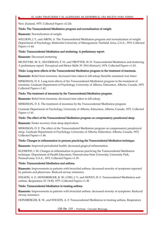 EL ALMA TRASCIENDE Y EL ALIENIGENA SE ESTREMECE: UNA RECETA PARA TODOS 
New Zealand, 1975. Collected Papers v2.124. 
Titolo: The Transcendental Meditation program and normalization of weight. 
Riassunto: Normalization of weight. 
WELDON, J. T., and ARON, A. The Transcendental Meditation program and normalization of weight. 
Department of Psychology, Maharishi University of Management, Fairfield, Iowa, U.S.A., 1974. Collected 
Papers v1.44. 
Titolo: Transcendental Meditation and stuttering: A preliminary report. 
Riassunto: Decreased stuttering. 
MCINTYRE, M. E.; SILVERMAN, F. H.; and TROTTER, W. D. Transcendental Meditation and stuttering: 
A preliminary report. Perceptual and Motor Skills 39: 294 (Abstract), 1974. Collected Papers v1.43. 
Titolo: Long-term effects of the Transcendental Meditation program in the treatment of insomnia. 
Riassunto: Relief from insomnia: decreased time taken to fall asleep (benefits sustained over time). 
MISKIMAN, D. E. Long-term effects of the Transcendental Meditation program in the treatment of 
insomnia. Graduate Department of Psychology, University of Alberta, Edmonton, Alberta, Canada, 1975. 
Collected Papers v1.42. 
Titolo: The treatment of insomnia by the Transcendental Meditation program. 
Riassunto: Relief from insomnia: decreased time taken to fall asleep. 
MISKIMAN, D. E. The treatment of insomnia by the Transcendental Meditation program. 
Graduate Department of Psychology, University of Alberta, Edmonton, Alberta, Canada, 1972. Collected 
Papers v1.41. 
Titolo: The effect of the Transcendental Meditation program on compensatory paradoxical sleep. 
Riassunto: Faster recovery from sleep deprivation. 
MISKIMAN, D. E. The effect of the Transcendental Meditation program on compensatory paradoxical 
sleep. Graduate Department of Psychology, University of Alberta, Edmonton, Alberta, Canada, 1972. 
Collected Papers v1.40. 
Titolo: Changes in inflammation in persons practicing the Transcendental Meditation technique. 
Riassunto: Improved periodontal health: decreased gingival inflammation. 
KLEMONS, I. M. Changes in inflammation in persons practicing the Transcendental Meditation 
technique. Department of Health Education, Pennsylvania State University, University Park, 
Pennsylvania, U.S.A., 1972. Collected Papers v1.39. 
Titolo: Transcendental Meditation and asthma. 
Riassunto: Improvements in patients with bronchial asthma: decreased severity of symptoms reported 
by patients and physicians. Reduced airway resistance. 
WILSON, A. F.; HONSBERGER, R. W.; CHIU, J. T.; and NOVEY, H. S. Transcendental Meditation and 
asthma. Respiration 32: 74-80, 1975. Collected Papers v1.38. 
Titolo: Transcendental Meditation in treating asthma. 
Riassunto: Improvements in patients with bronchial asthma: decreased severity of symptoms. Reduced 
airway resistance. 
HONSBERGER, R. W., and WILSON, A. F. Transcendental Meditation in treating asthma. Respiratory 
130 De 135 - Profesor. Corrado Malanga 
 