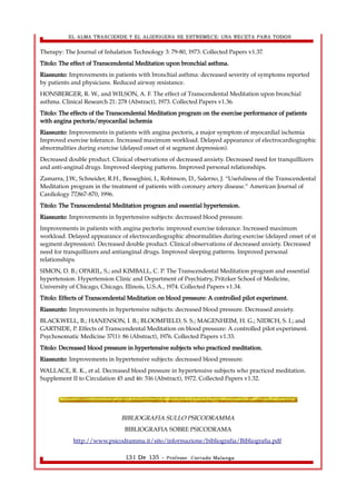 EL ALMA TRASCIENDE Y EL ALIENIGENA SE ESTREMECE: UNA RECETA PARA TODOS 
Therapy: The Journal of Inhalation Technology 3: 79-80, 1973. Collected Papers v1.37. 
Titolo: The effect of Transcendental Meditation upon bronchial asthma. 
Riassunto: Improvements in patients with bronchial asthma: decreased severity of symptoms reported 
by patients and physicians. Reduced airway resistance. 
HONSBERGER, R. W., and WILSON, A. F. The effect of Transcendental Meditation upon bronchial 
asthma. Clinical Research 21: 278 (Abstract), 1973. Collected Papers v1.36. 
Titolo: The effects of the Transcendental Meditation program on the exercise performance of patients 
with angina pectoris/myocardial ischemia 
Riassunto: Improvements in patients with angina pectoris, a major symptom of myocardial ischemia 
Improved exercise tolerance. Increased maximum workload. Delayed appearance of electrocardiographic 
abnormalities during exercise (delayed onset of st segment depression). 
Decreased double product. Clinical observations of decreased anxiety. Decreased need for tranquillizers 
and anti-anginal drugs. Improved sleeping patterns. Improved personal relationships. 
Zamarra, J.W., Schneider, R.H., Besseghini, I., Robinson, D., Salerno, J. “Usefulness of the Transcendental 
Meditation program in the treatment of patients with coronary artery disease.” American Journal of 
Cardiology 77,867-870, 1996. 
Titolo: The Transcendental Meditation program and essential hypertension. 
Riassunto: Improvements in hypertensive subjects: decreased blood pressure. 
Improvements in patients with angina pectoris: improved exercise tolerance. Increased maximum 
workload. Delayed appearance of electrocardiographic abnormalities during exercise (delayed onset of st 
segment depression). Decreased double product. Clinical observations of decreased anxiety. Decreased 
need for tranquillizers and antianginal drugs. Improved sleeping patterns. Improved personal 
relationships. 
SIMON, D. B.; OPARIL, S.; and KIMBALL, C. P. The Transcendental Meditation program and essential 
hypertension. Hypertension Clinic and Department of Psychiatry, Pritzker School of Medicine, 
University of Chicago, Chicago, Illinois, U.S.A., 1974. Collected Papers v1.34. 
Titolo: Effects of Transcendental Meditation on blood pressure: A controlled pilot experiment. 
Riassunto: Improvements in hypertensive subjects: decreased blood pressure. Decreased anxiety. 
BLACKWELL, B.; HANENSON, I. B.; BLOOMFIELD, S. S.; MAGENHEIM, H. G.; NIDICH, S. I.; and 
GARTSIDE, P. Effects of Transcendental Meditation on blood pressure: A controlled pilot experiment. 
Psychosomatic Medicine 37(1): 86 (Abstract), 1976. Collected Papers v1.33. 
Titolo: Decreased blood pressure in hypertensive subjects who practiced meditation. 
Riassunto: Improvements in hypertensive subjects: decreased blood pressure. 
WALLACE, R. K., et al. Decreased blood pressure in hypertensive subjects who practiced meditation. 
Supplement II to Circulation 45 and 46: 516 (Abstract), 1972. Collected Papers v1.32. 
BIBLIOGRAFIA SULLO PSICODRAMMA 
BIBLIOGRAFIA SOBRE PSICODRAMA 
http://www.psicodramma.it/sito/informazione/bibliografia/Bibliografia.pdf 
131 De 135 - Profesor. Corrado Malanga 
 
