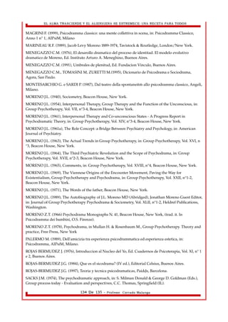 EL ALMA TRASCIENDE Y EL ALIENIGENA SE ESTREMECE: UNA RECETA PARA TODOS 
MAGRINI F. (1999), Psicodramma classico: una mente collettiva in scena, in: Psicodramma Classico, 
Anno 1 n° 1, AIPsiM, Milano 
MARINEAU R.F. (1989), Jacob Levy Moreno 1889-1974, Tavistock & Routledge, London/New York. 
MENEGAZZO C.M. (1976), El desarollo dramatico del proceso de identitad. El modelo evolutivo 
dramatico de Moreno, Ed. Instituto Arturo A. Meneghino, Buenos Aires. 
MENEGAZZO C.M. (1991), Umbrales de plenitud, Ed. Fundacion Vinculo, Buenos Aires. 
MENEGAZZO C.M., TOMASINI M, ZURETTI M.(1995), Dicionario de Psicodrama e Sociodrama, 
Agora, San Paulo. 
MONTESARCHIO G. e SARDI P. (1987), Dal teatro della spontaneità allo psicodramma classico, Angeli, 
Milano. 
MORENO J.L. (1940), Sociometry, Beacon House, New York. 
MORENO J.L. (1954), Interpersonal Therapy, Group Therapy and the Function of the Unconscious, in: 
Group Psychotherapy, Vol. VII, n°3-4, Beacon House, New York. 
MORENO J.L. (1961), Interpersonal Therapy and Co-unconscious States - A Progress Report in 
Psychodramatic Theory, in: Group Psychotherapy, Vol. XIV, n°3-4, Beacon House, New York. 
MORENO J.L. (1961a), The Role Concept: a Bridge Between Psychiatry and Psychology, in: American 
Journal of Psychiatry. 
MORENO J.L. (1963), The Actual Trends in Group Psychotherapy, in: Group Psychotherapy, Vol. XVI, n 
°3, Beacon House, New York. 
MORENO J.L. (1964), The Third Psychiatric Revolution and the Scope of Psychodrama, in: Group 
Psychotherapy, Vol. XVII, n°2-3, Beacon House, New York. 
MORENO J.L. (1965), Comments, in: Group Psychotherapy, Vol. XVIII, n°4, Beacon House, New York. 
MORENO J.L. (1969), The Viennese Origins of the Encounter Movement, Paving the Way for 
Existentialism, Group Psychotherapy and Psychodrama, in: Group Psychotherapy, Vol. XXII, n°1-2, 
Beacon House, New York. 
MORENO J.L. (1971), The Words of the father, Beacon House, New York. 
MORENO J.L. (1989), The Autobiography of J.L. Moreno MD (Abridged), Jonathan Moreno Guest Editor, 
in: Journal of Group Psychotherapy Psychodrama & Sociometry, Vol. XLII, n°1-2, Heldref Publications, 
Washington. 
MORENO Z.T. (1966) Psychodrama Monographs N. 41, Beacon House, New York, (trad. it. In 
Psicodramma dei bambini, O.S. Firenze). 
MORENO Z.T. (1978), Psychodrama, in Mullan H. & Rosenbaum M., Group Psychotherapy. Theory and 
practice, Free Press, New York 
PALERMO M. (1989), Dell'amicizia tra esperienza psicodrammatica ed esperienza estetica, in: 
Psicodramma, AIPsiM, Milano. 
ROJAS BERMUDEZ J. (1976), Introduccion al Nucleo del Yo, Ed. Cuadernos de Psicoterapia, Vol. XI, n° 1 
e 2, Buenos Aires. 
ROJAS-BERMUDEZ J.G. (1984), Que es el sicodrama? (IV ed.), Editorial Celsius, Buenos Aires. 
ROJAS-BERMUDEZ J.G. (1997), Teoria y tecnica psicodramaticas, Paidòs, Barcelona. 
SACKS J.M. (1974), The psychodramatic approach, in: S. Milman Donald & George D. Goldman (Eds.), 
Group process today - Evaluation and perspectives, C.C. Thomas, Springfield (IL). 
134 De 135 - Profesor. Corrado Malanga 
 