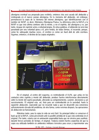 EL ALMA TRASCIENDE Y EL ALIENIGENA SE ESTREMECE: UNA RECETA PARA TODOS 
alienígena eventual sea preparado para recibirla, entonces ésta será sacada del abducido y 
reintegrada en el nuevo cuerpo alienígena. En la memoria del abducido, sin embargo, 
permanecerá la copia de la memoria del mismo alienígena, que identificaremos con el 
nombre de MAP, es decir, Memoria Alienígena Pasiva. La diferencia entre la MAA y la 
MAP es que ésta última contiene sólo la mente, y no el espíritu, del alienígena y es, por 
tanto, incapaz de exprimir actos a voluntad propia. En otras palabras, el abducido no será más 
parasitado por una voluntad ajena a él, pero tendrá, de todas formas, el recuerdo, porque, 
como he subrayado muchas veces, el cerebro es como un hard disk de sólo escritura. 
Sigamos, entonces, el destino de las copias originales. 
En el original, al centro del esquema, es reintroducido el LUX, que actúa en los 
contactos entre espíritu y mente del abducido, produce fuertes interferencias directamente 
sobre la mente del sujeto parasitado, alterando su comportamiento, carácter, decisiones y así 
sucesivamente. El original esta, así, listo para ser reintroducido en la sociedad, hasta la 
siguiente abducción, esperando que no recuerde nada y que no desarrolle una conciencia 
suficientemente elevada del problema, de otra forma, como veremos después, las operaciones 
de abducción no funcionarían. 
Mientras tanto, para la copia la vida no será fácil. Su principal deber es conservar el 
back up de la MAA, como prevención ante la posible pérdida de la que está contenida en el 
original. Por tanto, estaría casi en animación suspendida hasta que no sirviera para sustituir, 
durante breves periodos de tiempo, el original. Todavía existen fuertes sospechas de que la 
copia sea utilizada también en ambientes militares terrestres para crear y experimentar una 
14 De 135 - Profesor. Corrado Malanga 
 