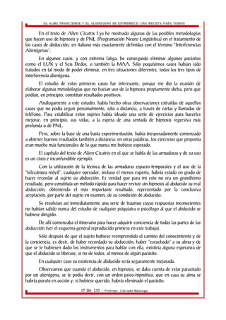 EL ALMA TRASCIENDE Y EL ALIENIGENA SE ESTREMECE: UNA RECETA PARA TODOS 
En el texto de Alien Cicatrix I ya he mostrado algunas de las posibles metodologías 
que hacen uso de hipnosis y de PNL (Programación Neuro Lingüística) en el tratamiento de 
los casos de abducción, en italiano más exactamente definidas con el término “Interferencias 
Alienígenas”. 
En algunos casos, y con extrema fatiga, he conseguido eliminar algunos parásitos 
como el LUX y el Seis Dedos, o también la MAA. Sólo poquísimos casos habían sido 
tratados en tal modo de poder eliminar, en tres situaciones diferentes, todos los tres tipos de 
interferencia alienígena. 
El estudio de estos primeros casos fue interesante, porque me dio la ocasión de 
elaborar algunas metodologías que no hacían uso de la hipnosis propiamente dicha, pero que 
podían, en principio, constituir resultados positivos. 
Análogamente a este estudio, había hecho otras observaciones extraídas de aquellos 
casos que no podía seguir personalmente, sólo a distancia, a través de cartas y llamadas de 
teléfono. Para estabilizar estos sujetos había ideado una serie de ejercicios para hacerles 
mejorar, en principio, sus vidas, a la espera de una sentada de hipnosis regresiva más 
profunda o de PNL. 
Pero, sobre la base de una basta experimentación, había inesperadamente comenzado 
a obtener buenos resultados también a distancia: en otras palabras, los ejercicios que proponía 
eran mucho más funcionales de lo que nunca me hubiese esperado. 
El capítulo del texto de Alien Cicatrix en el que se habla de las armaduras y de su uso 
es un claro e inconfundible ejemplo. 
Con la utilización de la técnica de las armaduras espacio-temporales y el uso de la 
“telecámara móvil”, cualquier operador, incluso el menos experto, habría estado en grado de 
hacer recordar al sujeto su abducción. Es verdad que para mi esto no era un grandísimo 
resultado, pero constituía un método rápido para hacer revivir sin hipnosis al abducido su real 
abducción, obteniendo el más importante resultado, representado por la conclusiva 
aceptación, por parte del sujeto en examen, de su condición de abducido. 
Se resolvían así inmediatamente una serie de traumas cuyas respuestas inconscientes 
no habían salido nunca del estudio de cualquier psiquiatra o psicólogo al que el abducido se 
hubiese dirigido. 
De allí comenzaba el itinerario para hacer adquirir conciencia de todas las partes de las 
abducción (ver el esquema general reproducido primero en este trabajo). 
Sólo después de que el sujeto hubiese reemprendido el camino del conocimiento y de 
la conciencia, es decir, de haber recordado su abducción, haber “escuchado” a su alma y de 
que se le hubiesen dado los instrumentos para hablar con ella, existiría alguna esperanza de 
que el abducido se liberase, si no de todos, al menos de algún parásito. 
En cualquier caso su existencia de abducido sería seguramente mejorada. 
Observamos que cuando el abducido, en hipnosis, se daba cuenta de estar parasitado 
por un alienígena, se le podía decir, con un orden psico-hipnótico, que en casa su alma se 
habría puesto en acción y, si hubiese querido, habría eliminado el parásito. 
17 De 135 - Profesor. Corrado Malanga 
 