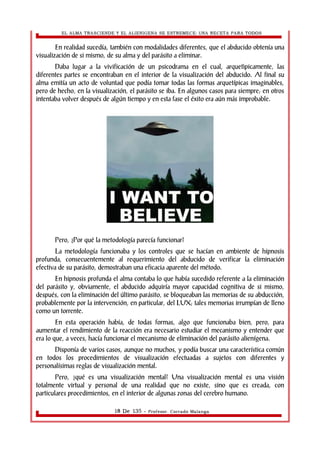 EL ALMA TRASCIENDE Y EL ALIENIGENA SE ESTREMECE: UNA RECETA PARA TODOS 
En realidad sucedía, también con modalidades diferentes, que el abducido obtenía una 
visualización de si mismo, de su alma y del parásito a eliminar. 
Daba lugar a la vivificación de un psicodrama en el cual, arquetìpicamente, las 
diferentes partes se encontraban en el interior de la visualización del abducido. Al final su 
alma emitía un acto de voluntad que podía tomar todas las formas arquetípicas imaginables, 
pero de hecho, en la visualización, el parásito se iba. En algunos casos para siempre; en otros 
intentaba volver después de algún tiempo y en esta fase el éxito era aún más improbable. 
Pero, ¿Por qué la metodología parecía funcionar? 
La metodología funcionaba y los controles que se hacían en ambiente de hipnosis 
profunda, consecuentemente al requerimiento del abducido de verificar la eliminación 
efectiva de su parásito, demostraban una eficacia aparente del método. 
En hipnosis profunda el alma contaba lo que había sucedido referente a la eliminación 
del parásito y, obviamente, el abducido adquiría mayor capacidad cognitiva de si mismo, 
después, con la eliminación del último parásito, se bloqueaban las memorias de su abducción, 
probablemente por la intervención, en particular, del LUX; tales memorias irrumpían de lleno 
como un torrente. 
En esta operación había, de todas formas, algo que funcionaba bien, pero, para 
aumentar el rendimiento de la reacción era necesario estudiar el mecanismo y entender que 
era lo que, a veces, hacía funcionar el mecanismo de eliminación del parásito alienígena. 
Disponía de varios casos, aunque no muchos, y podía buscar una característica común 
en todos los procedimientos de visualización efectuadas a sujetos con diferentes y 
personalísimas reglas de visualización mental. 
Pero, ¿qué es una visualización mental? Una visualización mental es una visión 
totalmente virtual y personal de una realidad que no existe, sino que es creada, con 
particulares procedimientos, en el interior de algunas zonas del cerebro humano. 
18 De 135 - Profesor. Corrado Malanga 
 