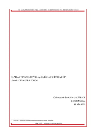 EL ALMA TRASCIENDE Y EL ALIENIGENA SE ESTREMECE: UNA RECETA PARA TODOS 
EL ALMA TRASCIENDE Y EL ALIENIGENA SE ESTREMECE1: 
UNA RECETA PARA TODOS 
(Continuación de ALIEN CICATRIX I) 
Corrado Malanga 
20 Julio 2005 
1 .- TRASALE: traducción correcta y sinónimos: estremecer, asustar, sobresaltar. 
2 De 135 - Profesor. Corrado Malanga 
 