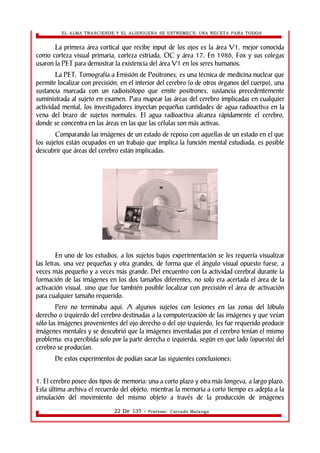 EL ALMA TRASCIENDE Y EL ALIENIGENA SE ESTREMECE: UNA RECETA PARA TODOS 
La primera área cortical que recibe input de los ojos es la área V1, mejor conocida 
como corteza visual primaria, corteza estriada, OC y área 17. En 1986, Fox y sus colegas 
usaron la PET para demostrar la existencia del área V1 en los seres humanos. 
La PET, Tomografía a Emisión de Positrones, es una técnica de medicina nuclear que 
permite localizar con precisión, en el interior del cerebro (o de otros órganos del cuerpo), una 
sustancia marcada con un radioisòtopo que emite positrones, sustancia precedentemente 
suministrada al sujeto en examen. Para mapear las áreas del cerebro implicadas en cualquier 
actividad mental, los investigadores inyectan pequeñas cantidades de agua radioactiva en la 
vena del brazo de sujetos normales. El agua radioactiva alcanza rápidamente el cerebro, 
donde se concentra en las áreas en las que las células son más activas. 
Comparando las imágenes de un estado de reposo con aquellas de un estado en el que 
los sujetos están ocupados en un trabajo que implica la función mental estudiada, es posible 
descubrir que áreas del cerebro están implicadas. 
En uno de los estudios, a los sujetos bajos experimentación se les requería visualizar 
las letras, una vez pequeñas y otra grandes, de forma que el ángulo visual opuesto fuese, a 
veces más pequeño y a veces más grande. Del encuentro con la actividad cerebral durante la 
formación de las imágenes en los dos tamaños diferentes, no solo era acertada el área de la 
activación visual, sino que fue también posible localizar con precisión el área de activación 
para cualquier tamaño requerido. 
Pero no terminaba aquí. A algunos sujetos con lesiones en las zonas del lóbulo 
derecho o izquierdo del cerebro destinadas a la computerizaciòn de las imágenes y que veían 
sólo las imágenes provenientes del ojo derecho o del ojo izquierdo, les fue requerido producir 
imágenes mentales y se descubrió que la imágenes inventadas por el cerebro tenían el mismo 
problema: era percibida solo por la parte derecha o izquierda, según en que lado (opuesto) del 
cerebro se producían. 
De estos experimentos de podían sacar las siguientes conclusiones: 
1. El cerebro posee dos tipos de memoria: una a corto plazo y otra más longeva, a largo plazo. 
Esta última archiva el recuerdo del objeto, mientras la memoria a corto tiempo es adepta a la 
simulación del movimiento del mismo objeto a través de la producción de imágenes 
22 De 135 - Profesor. Corrado Malanga 
 