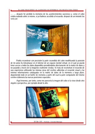 EL ALMA TRASCIENDE Y EL ALIENIGENA SE ESTREMECE: UNA RECETA PARA TODOS 
después he perdido la memoria de los acontecimientos sucesivos … … y, como el cubo 
estaba rodando sobre si mismo, si yo hubiese accedido al recuerdo, después de un instante los 
vería así: 
Podría reconstruir con precisión la parte escondida del cubo modificando la posición 
de mi ancla (la telecámara) en el interior de un espacio mental virtual, en el cual yo puedo 
tener acceso a todos los datos disponibles prendiéndolos directamente de la matriz de datos y 
no pasando a través de la imágenes realmente vividas. Se trata de reconstruir el recuerdo de 
una experiencia utilizando las mismas áreas del cerebro adheridas al recuerdo visual y las 
mismas informaciones catalogadas en la matriz de datos de la memoria a largo plazo, 
disponiendo todo en un buffer de memoria a partir del cual la parte computante del mismo 
cerebro elaboraría las nuevas posiciones espaciales. 
Aquí tenemos, por tanto, como me parecería la imagen del cubo si la viese desde otro 
ángulo o perspectiva, por ejemplo desde lo alto: 
25 De 135 - Profesor. Corrado Malanga 
 
