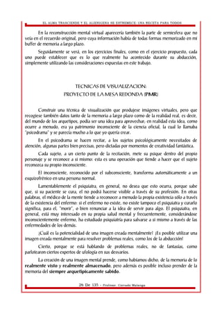 EL ALMA TRASCIENDE Y EL ALIENIGENA SE ESTREMECE: UNA RECETA PARA TODOS 
En la reconstrucción mental virtual aparecería también la parte de semiesfera que no 
veía en el recuerdo original, pero cuya información había de todas formas memorizado en mi 
buffer de memoria a largo plazo. 
Seguidamente se verá, en los ejercicios finales, como en el ejercicio propuesto, cada 
uno puede establecer que es lo que realmente ha acontecido durante su abducción, 
simplemente utilizando las consideraciones expuestas en este trabajo. 
TECNICAS DE VISUALIZACION: 
PROYECTO DE LA MESA REDONDA (PMR) 
Construir una técnica de visualización que produjese imágenes virtuales, pero que 
recogiese también datos tanto de la memoria a largo plazo como de la realidad real, es decir, 
del mundo de los arquetipos, podía ser una idea para aprovechar; en realidad esta idea, como 
ocurre a menudo, era ya patrimonio inconsciente de la ciencia oficial, la cual lo llamaba 
“psicodrama” y se parecía mucho a lo que yo quería crear. 
En el psicodrama se hacen recitar, a los sujetos psicológicamente necesitados de 
atención, algunas partes bien precisas, pero dictadas por momentos de creatividad fantástica. 
Cada sujeto, a un cierto punto de la recitación, mete su psique dentro del propio 
personaje y se reconoce a si mismo: esta es una operación que tiende a hacer que el sujeto 
reconozca su propio inconsciente. 
El inconsciente, reconocido por el subconsciente, transforma automáticamente a un 
esquizofrénico en una persona normal. 
Lamentablemente el psiquiatra, en general, no desea que esto ocurra, porque sabe 
que, si su paciente se cura, el no podrá hacerse visible a través de su profesión. En otras 
palabras, el médico de la mente tiende a reconocer a menudo la propia existencia sólo a través 
de la existencia del enfermo: si el enfermo no existe, no existe tampoco el psiquiatra y curarlo 
significa, para el, “morir”, o bien renunciar a la idea de servir para algo. El psiquiatra, en 
general, está muy interesado en su propia salud mental y frecuentemente, considerándose 
inconscientemente enfermo, ha estudiado psiquiatría para salvarse a si mismo a través de las 
enfermedades de los demás. 
¿Cuál es la potencialidad de una imagen creada mentalmente? ¿Es posible utilizar una 
imagen creada mentalmente para resolver problemas reales, como los de la abducción? 
Cierto, porque se está hablando de problemas reales, no de fantasías, como 
parlotearon ciertos expertos de ufología en sus desvaríos. 
La creación de una imagen mental prende, como habíamos dicho, de la memoria de lo 
realmente visto y realmente almacenado, pero además es posible incluso prender de la 
memoria del siempre arquetìpicamente sabido. 
26 De 135 - Profesor. Corrado Malanga 
 