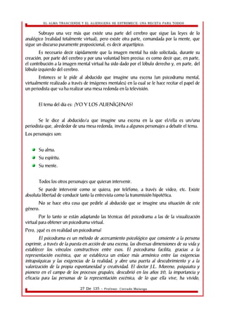 EL ALMA TRASCIENDE Y EL ALIENIGENA SE ESTREMECE: UNA RECETA PARA TODOS 
Subrayo una vez más que existe una parte del cerebro que sigue las leyes de lo 
analógico (realidad totalmente virtual), pero existe otra parte, comandada por la mente, que 
sigue un discurso puramente proposicional, es decir arquetípico. 
Es necesario decir rápidamente que la imagen mental ha sido solicitada, durante su 
creación, por parte del cerebro y por una voluntad bien precisa: es como decir que, en parte, 
el contribución a la imagen mental virtual ha sido dado por el lóbulo derecho y, en parte, del 
lóbulo izquierdo del cerebro. 
Entonces se le pide al abducido que imagine una escena (un psicodrama mental, 
virtualmente realizado a través de imágenes mentales) en la cual se le hace recitar el papel de 
un periodista que va ha realizar una mesa redonda en la televisión. 
El tema del día es: ¡YO Y LOS ALIENÌGENAS! 
Se le dice al abducido/a que imagine una escena en la que el/ella es un/una 
periodista que, alrededor de una mesa redonda, invita a algunos personajes a debatir el tema. 
Los personajes son: 
Su alma. 
Su espíritu. 
Su mente. 
Todos los otros personajes que quieran intervenir. 
Se puede intervenir como se quiera, por teléfono, a través de video, etc. Existe 
absoluta libertad de conducir tanto la entrevista como la transmisión hipotética. 
No se hace otra cosa que pedirle al abducido que se imagine una situación de este 
género. 
Por lo tanto se están adaptando las técnicas del psicodrama a las de la visualización 
virtual para obtener un psicodrama virtual. 
Pero, ¿qué es en realidad un psicodrama? 
El psicodrama es un método de acercamiento psicológico que consiente a la persona 
exprimir, a través de la puesta en acción de una escena, las diversas dimensiones de su vida y 
establecer los vínculos constructivos entre esos. El psicodrama facilita, gracias a la 
representación escénica, que se establezca un enlace más armónico entre las exigencias 
intrapsíquicas y las exigencias de la realidad, y abre una puerta al descubrimiento y a la 
valorización de la propia espontaneidad y creatividad. El doctor J.L. Moreno, psiquiatra y 
pionero en el campo de los procesos grupales, descubrió en los años 20, la importancia y 
eficacia para las personas de la representación escénica, de lo que ella vive, ha vivido, 
27 De 135 - Profesor. Corrado Malanga 
 