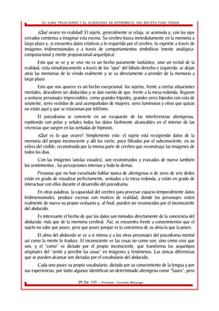 EL ALMA TRASCIENDE Y EL ALIENIGENA SE ESTREMECE: UNA RECETA PARA TODOS 
¿Qué ocurre en realidad? El sujeto, generalmente se relaja, se acomoda y, con los ojos 
cerrados comienza a imaginar esta escena. Su cerebro busca inmediatamente en la memoria a 
largo plazo y, si encuentra datos relativos a lo requerido por el cerebro, lo exprime a través de 
imágenes tridimensionales y a través de comportamientos simbólicos (mente analógica-computacional 
y mente proposicional-arquetípica) 
Esto que se ve y se vive no es un hecho puramente fantástico, sino un recital de la 
realidad, vista simultáneamente a través de los “ojos” del lóbulo derecho e izquierdo; se dejan 
atrás las memorias de lo vivido realmente y se va directamente a prender de la memoria a 
largo plazo. 
Esto que nos aparece es un hecho excepcional: los sujetos, frente a ciertas situaciones 
mentales, descubren ser abducidos y se dan cuenta de que, frente a la mesa redonda, llegaron 
a sentarse personajes imprevisibles, como grandes trípodes, grandes seres bípedos con cola de 
serpiente, seres vestidos de azul acompañados de mujeres, seres luminosos y otros que quizás 
no están aquí y que se relacionan por teléfono. 
El psicodrama se convierte en un escaparate de las interferencias alienìgenas, 
repitiendo con pelos y señales todos los datos fácilmente alcanzables en el interior de las 
vivencias que surgen en las sentadas de hipnosis. 
¿Qué es lo que ocurre? Simplemente esto: el sujeto está recogiendo datos de la 
memoria del propio inconsciente y allí los vierte, poco filtrados por el subconsciente, en su 
esfera del visible, reconstruido por la misma parte de cerebro que reconstruye las imágenes de 
todos los días. 
Con las imágenes (anclas visuales), son reconstruidos y evocados de nuevo también 
los sentimientos , las percepciones internas y todo lo demás. 
Personas que no han escuchado hablar nunca de alienìgenas o de seres de seis dedos 
están en grado de visualizar perfectamente, sentados a la mesa redonda, y están en grado de 
interactuar con ellos durante el desarrollo del psicodrama. 
En otras palabras, la capacidad del cerebro para procesar espacio-temporalmente datos 
tridimensionales, produce escenas con matices de realidad, donde los personajes visten 
realmente de nuevo su propio vestuario y, al final, pueden ser reconocidos por el inconsciente 
del abducido. 
Es interesante el hecho de que los datos son tomados directamente de la conciencia del 
abducido, más que de la memoria cerebral. Así, se encuentra frente a conocimientos que el 
sujeto no sabe que posee, pero que posee porque es la conciencia de su alma la que la posee. 
El alma del abducido se ve a si misma y a los otros personajes del psicodrama mental 
así como la mente lo traduce. El inconsciente ve las cosas no como son, sino como cree que 
son, y el “como” es dictado por el propio inconsciente, que transforma los arquetipos 
originales del “sentir y percibir las cosas” en imágenes y fenómenos. Las únicas diferencias 
que se pueden alcanzar son dictadas por el vocabulario del abducido. 
Cada uno posee su propio vocabulario, dictado por su conocimiento de la lengua y por 
sus experiencias, por tanto algunos identifican un determinado alienígena como “Sauro”, pero 
29 De 135 - Profesor. Corrado Malanga 
 