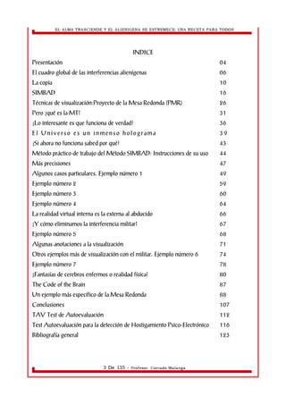EL ALMA TRASCIENDE Y EL ALIENIGENA SE ESTREMECE: UNA RECETA PARA TODOS 
INDICE 
Presentación 04 
El cuadro global de las interferencias alienígenas 06 
La copia 10 
SIMBAD 16 
Técnicas de visualización:Proyecto de la Mesa Redonda (PMR) 26 
Pero ¿qué es la MT? 31 
¡Lo interesante es que funciona de verdad! 36 
E l Un i v e r s o e s u n i nme n s o h o l o g r ama 3 9 
¡Si ahora no funciona sabed por qué! 43 
Método práctico de trabajo del Método SIMBAD: Instrucciones de su uso 44 
Más precisiones 47 
Algunos casos particulares. Ejemplo número 1 49 
Ejemplo número 2 59 
Ejemplo número 3 60 
Ejemplo número 4 64 
La realidad virtual interna es la externa al abducido 66 
¿Y cómo eliminamos la interferencia militar? 67 
Ejemplo número 5 68 
Algunas anotaciones a la visualización 71 
Otros ejemplos más de visualización con el militar. Ejemplo número 6 74 
Ejemplo número 7 78 
¿Fantasías de cerebros enfermos o realidad física? 80 
The Code of the Brain 87 
Un ejemplo más específico de la Mesa Redonda 88 
Conclusiones 107 
TAV Test de Autoevaluación 112 
Test Autoevaluación para la detección de Hostigamiento Psico-Electrónico 116 
Bibliografía general 123 
3 De 135 - Profesor. Corrado Malanga 
 