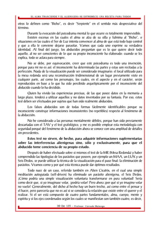 EL ALMA TRASCIENDE Y EL ALIENIGENA SE ESTREMECE: UNA RECETA PARA TODOS 
otros lo definen como “Bicho”, es decir “Serpiente” en el sentido más despreciativo del 
término. 
Durante la evocación del psicodrama mental lo que ocurre es totalmente imprevisible. 
Existen escenas en las cuales el alma se alza de su silla y fulmina al “Bicho”, o 
situaciones en las cuales el Ser de Luz intenta convencer al alma de que está todo bajo control 
y que a ella le conviene dejarse parasitar. Vamos que cada uno exprime su verdadera 
identidad. Al final del juego, los abducidos preguntan que es lo que quiere decir todo 
aquello, al no ser conscientes de lo que su propio inconsciente ha elaborado: cuando se les 
explica, todo se aclara para siempre. 
No se debe, por equivocación, creer que este psicodrama es todo una invención, 
porque para mi no es así: el inconsciente ha determinado las partes y estas son recitadas a la 
perfección. Nada de la visualización puede ser considerado imaginario: el local utilizado para 
la mesa redonda será una reconstrucción tridimensional de un lugar previamente visto en 
cualquier parte, así como los personajes, los cuales, en el aspecto y en el carácter, serán 
reproducidos en base a lo que ha sido percibido arquetìpicamente por el inconsciente del 
abducido cuando lo ha decidido. 
Quien ha vivido las experiencias precisas, de las que posee datos en la memoria a 
largo plazo, tenderá a utilizar aquellos y no datos inventados por su fantasía. Por eso, estos 
test deben ser efectuados por sujetos que han sido realmente abducidos. 
Los falsos abducidos son de todas formas fácilmente identificables porque su 
inconsciente construye informaciones inconsistentes (no repetibles) respecto al fenómeno de 
la abducción. 
No he considerado a las personas mentalmente débiles, porque han sido previamente 
descartadas con el TAV y el test grafológico, y me es posible emplear esta metodología con 
seguridad porqué del fenómeno de la abducción ahora se conoce con una amplitud de detalles 
sin precedentes. 
Estos test no sirven, de hecho, para adquirir informaciones suplementarias 
sobre las interferencias alienìgenas sino, sólo y exclusivamente, para que el 
abducido tome conciencia de su propio estado. 
Después de haber efectuado sobre si mismos el test de la MR (Mesa Redonda) y haber 
comprendido las tipologías de los parásitos que poseen, por ejemplo un MAA, un LUX y un 
Seis Dedos, se puede utilizar la técnica de la visualización para el paso final: la eliminación de 
parásitos. Veamos como y por qué esta técnica puede dar óptimos resultados. 
Todo nace de un caso, referido también en Alien Cicatrix, en el cual una simple 
meditación autoguiada (self-driven) ha eliminado un parásito alienígena, el Seis Dedos. 
¿Cómo podría una simple visualización voluntaria transformarse en pura voluntad? Sería 
como decir que, si yo imaginase volar, ¿podría volar? Pero ahora ¿por qué si yo imagino volar 
no vuelo? Generalmente, del dicho al hecho hay un buen trecho, así como entre el pensar y 
el hacer, pero parecería que no es así si se considera la relación que existe entre el querer y el 
realizar. Si el ser está compuesto de cuatro partes fundamentales, alma, cuerpo, mente y 
espíritu y si los ejes coordenados según los cuales se manifiestan son también cuatro, es decir, 
30 De 135 - Profesor. Corrado Malanga 
 