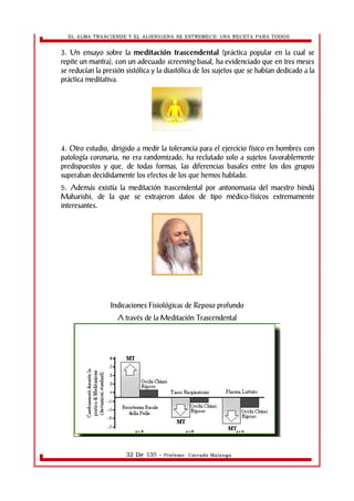 EL ALMA TRASCIENDE Y EL ALIENIGENA SE ESTREMECE: UNA RECETA PARA TODOS 
3. Un ensayo sobre la meditación trascendental (práctica popular en la cual se 
repite un mantra), con un adecuado screening basal, ha evidenciado que en tres meses 
se reducían la presión sistólica y la diastólica de los sujetos que se habían dedicado a la 
práctica meditativa. 
4. Otro estudio, dirigido a medir la tolerancia para el ejercicio físico en hombres con 
patología coronaria, no era randomizado, ha reclutado solo a sujetos favorablemente 
predispuestos y que, de todas formas, las diferencias basales entre los dos grupos 
superaban decididamente los efectos de los que hemos hablado. 
5. Además existía la meditación trascendental por antonomasia del maestro hindú 
Maharishi, de la que se extrajeron datos de tipo médico-físicos extremamente 
interesantes. 
Indicaciones Fisiológicas de Reposo profundo 
A través de la Meditación Trascendental 
32 De 135 - Profesor. Corrado Malanga 
 