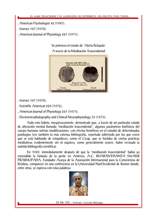 EL ALMA TRASCIENDE Y EL ALIENIGENA SE ESTREMECE: UNA RECETA PARA TODOS 
. American Psychologist 42 (1987). 
. Science 167 (1970). 
. American Journal of Physiology 221 (1971). 
Se potencia el estado de 'Alerta Relajada' 
A través de la Meditación Trascendental 
. Science 167 (1970). 
. Scientific American 226 (1972). 
. American Journal of Physiology 221 (1971). 
. Electroencephalography and Clinical Neurophysiology 35 (1973). 
Todo esto habría, inequívocamente, demostrado que, a través de un particular estado 
de alteración mental llamado “meditación trascendental”, algunos parámetros biofísicos del 
cuerpo humano sufrían modificaciones, con efectos benéficos en el estudio de determinadas 
patologías (ver también la más extensa bibliografía, reportada sobretodo por los que creen 
que se está hablando de estupideces, como el Cicap, que se burlaba de ciertas prácticas 
meditativas evidentemente sin ni siquiera, como generalmente ocurre, haber revisado la 
nutrida bibliografía científica). 
En 1969, inmediatamente después de que la “meditación trascendental” había ya 
encendido la fantasía de la gente en América, A.C. BHAKTIVEDANTA SWAMI 
PRABHUPADA, Fundador Acarya de la Asociación Internacional para la Consciencia de 
Krishna, comparece en una conferencia en la Universidad NorOccidental de Boston donde, 
entre otras, se expresa con estas palabras: 
33 De 135 - Profesor. Corrado Malanga 
 
