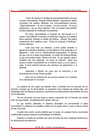 EL ALMA TRASCIENDE Y EL ALIENIGENA SE ESTREMECE: UNA RECETA PARA TODOS 
“Antes de practicar la meditación trascendental debéis alcanzar 
el plano trascendental, llamado brahma-bhutah. Seguramente habéis 
escuchado esta palabra: Brahman. Los trascendentalistas piensan: 
“Aham brahmasmi – no soy el cuerpo – no soy la mente – no soy la 
inteligencia – soy un alma espiritual”. Este es el plano trascendental. 
Estamos hablando de meditación trascendental. 
Por tanto, trascendiendo el concepto de vida basado en el 
cuerpo, trascendiendo el mental y el intelectual, llegareis al verdadero 
plano espiritual, llamado el estadio del brahma – bhutah. No podéis 
simplemente decir palabras como: “Ahora he realizado el Brahman”. 
Existen síntomas. 
Cada cosa tiene sus síntomas. ¿Cómo podéis entender si 
alguno ha realizado el Brahman, la trascendencia? Está explicado en el 
Bhagavad – Gita (18.54): brahma-bhutah prasannatma. El síntoma 
del que está en el plano trascendental, el estadio del brahma-bhutah, 
es que está siempre alegre. Nunca está triste. ¿Y que significa alegre? 
También esto está explicado: “na socati na kanksati”. Aquel que 
alcanza el plano trascendental no se lamenta nunca y ya no aspira a 
nada. A nivel material tenemos dos síntomas: las aspiraciones y el 
alimento. 
Aspiramos a obtener las cosas que no poseemos y nos 
lamentamos por las que hemos perdido. 
Estos son los síntomas de una persona situada en el concepto 
de la vida basado en el cuerpo”. 
Las palabras de este yogui son bastante claras. Coinciden con mi concepto del ser 
humano, concepto que he desarrollado, no siguiendo sectas religiosas de ningún tipo, sino 
trabajando sobre las hipnosis regresivas y asumiendo las informaciones directamente del alma 
de los abducidos. 
Así me encuentro con que tengo la misma concepción del ser humano que podría 
tener un yogui hindú. ¡Verdaderamente extraño, diría yo! 
Lo que muchos abducidos en hipnosis alcanzaban era precisamente el plano 
trascendental. La hipnosis les ayudaba a hablar con su propia alma y a que se diesen cuenta 
de que ésta existe. 
Cuando esto ocurría, ocurría también que el cuerpo, de cualquier forma, reaccionaba 
modificando la propia respuesta neurofisiológica al ambiente. 
Entonces se trataba de encontrar una clave de lectura de estos complejos fenómenos y 
de utilizarla para mis objetivos. 
34 De 135 - Profesor. Corrado Malanga 
 