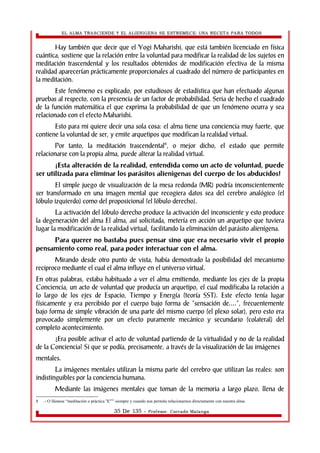 EL ALMA TRASCIENDE Y EL ALIENIGENA SE ESTREMECE: UNA RECETA PARA TODOS 
Hay también que decir que el Yogi Maharishi, que está también licenciado en física 
cuántica, sostiene que la relación entre la voluntad para modificar la realidad de los sujetos en 
meditación trascendental y los resultados obtenidos de modificación efectiva de la misma 
realidad aparecerían prácticamente proporcionales al cuadrado del número de participantes en 
la meditación. 
Este fenómeno es explicado, por estudiosos de estadística que han efectuado algunas 
pruebas al respecto, con la presencia de un factor de probabilidad. Seria de hecho el cuadrado 
de la función matemática el que exprima la probabilidad de que un fenómeno ocurra y sea 
relacionado con el efecto Maharishi. 
Esto para mi quiere decir una sola cosa: el alma tiene una conciencia muy fuerte, que 
contiene la voluntad de ser, y emite arquetipos que modifican la realidad virtual. 
Por tanto, la meditación trascendental8, o mejor dicho, el estado que permite 
relacionarse con la propia alma, puede alterar la realidad virtual. 
¡Esta alteración de la realidad, entendida como un acto de voluntad, puede 
ser utilizada para eliminar los parásitos alienìgenas del cuerpo de los abducidos! 
El simple juego de visualización de la mesa redonda (MR) podría inconscientemente 
ser transformado en una imagen mental que recogiera datos sea del cerebro analógico (el 
lóbulo izquierdo) como del proposicional (el lóbulo derecho). 
La activación del lóbulo derecho produce la activación del inconsciente y esto produce 
la degeneración del alma El alma, así solicitada, metería en acción un arquetipo que tuviera 
lugar la modificación de la realidad virtual, facilitando la eliminación del parásito alienígena. 
Para querer no bastaba pues pensar sino que era necesario vivir el propio 
pensamiento como real, para poder interactuar con el alma. 
Mirando desde otro punto de vista, había demostrado la posibilidad del mecanismo 
reciproco mediante el cual el alma influye en el universo virtual. 
En otras palabras, estaba habituado a ver el alma emitiendo, mediante los ejes de la propia 
Conciencia, un acto de voluntad que producía un arquetipo, el cual modificaba la rotación a 
lo largo de los ejes de Espacio, Tiempo y Energía (teoría SST). Este efecto tenía lugar 
físicamente y era percibido por el cuerpo bajo forma de “sensación de....”, frecuentemente 
bajo forma de simple vibración de una parte del mismo cuerpo (el plexo solar), pero esto era 
provocado simplemente por un efecto puramente mecánico y secundario (colateral) del 
completo acontecimiento. 
¿Era posible activar el acto de voluntad partiendo de la virtualidad y no de la realidad 
de la Conciencia? Si que se podía, precisamente, a través de la visualización de las imágenes 
mentales. 
La imágenes mentales utilizan la misma parte del cerebro que utilizan las reales: son 
indistinguibles por la conciencia humana. 
Mediante las imágenes mentales que toman de la memoria a largo plazo, llena de 
8 .- O llámese “meditación o práctica 'X'”” siempre y cuando nos permita relacionarnos directamente con nuestra alma. 
35 De 135 - Profesor. Corrado Malanga 
 