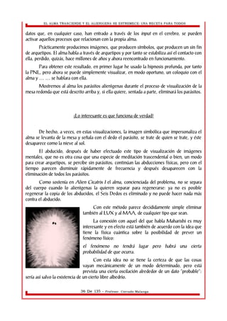 EL ALMA TRASCIENDE Y EL ALIENIGENA SE ESTREMECE: UNA RECETA PARA TODOS 
datos que, en cualquier caso, han entrado a través de los input en el cerebro, se pueden 
activar aquellos procesos que relacionan con la propia alma. 
Prácticamente producimos imágenes, que producen símbolos, que producen un sin fin 
de arquetipos. El alma habla a través de arquetipos y por tanto se estabiliza así el contacto con 
ella, perdido, quizás, hace millones de años y ahora reencontrado en funcionamiento. 
Para obtener este resultado, en primer lugar he usado la hipnosis profunda, por tanto 
la PNL, pero ahora se puede simplemente visualizar, en modo oportuno, un coloquio con el 
alma y se … … hablara con ella. 
Mostremos al alma los parásitos alienìgenas durante el proceso de visualización de la 
mesa redonda que está descrito arriba y, si ella quiere, sentada a parte, eliminará los parásitos. 
¡Lo interesante es que funciona de verdad! 
De hecho, a veces, en estas visualizaciones, la imagen simbólica que impersonaliza el 
alma se levanta de la mesa y señala con el dedo el parásito, se trate de quien se trate, y éste 
desaparece como la nieve al sol. 
El abducido, después de haber efectuado este tipo de visualización de imágenes 
mentales, que no es otra cosa que una especie de meditación trascendental o bien, un modo 
para crear arquetipos, se percibe sin parásitos; continúan las abducciones físicas, pero con el 
tiempo parecen disminuir rápidamente de frecuencia y después desaparecen con la 
eliminación de todos los parásitos. 
Como sostenía en Alien Cicatrix I el alma, concienciada del problema, no se separa 
del cuerpo cuando lo alienìgenas la quieren separar para regenerarse: ya no es posible 
regenerar la copia de los abducidos, el Seis Dedos es eliminado y no puede hacer nada más 
contra el abducido. 
Con este método parece decididamente simple eliminar 
también al LUX y al MAA, de cualquier tipo que sean. 
La conexión con aquel del que habla Maharishi es muy 
interesante y en efecto está también de acuerdo con la idea que 
tiene la física cuántica sobre la posibilidad de prever un 
fenómeno físico: 
el fenómeno no tendrá lugar pero habrá una cierta 
probabilidad de que ocurra. 
Con esta idea no se tiene la certeza de que las cosas 
vayan mecánicamente de un modo determinado, pero está 
prevista una cierta oscilación alrededor de un dato “probable”: 
sería así salvo la existencia de un cierto libre albedrío. 
36 De 135 - Profesor. Corrado Malanga 
 