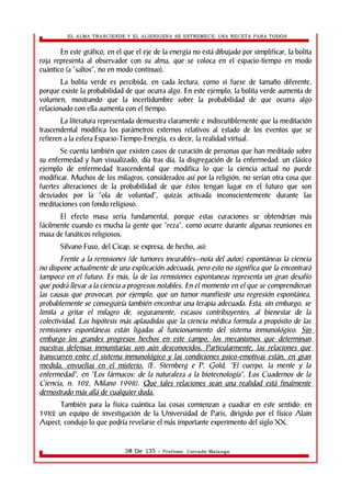 EL ALMA TRASCIENDE Y EL ALIENIGENA SE ESTREMECE: UNA RECETA PARA TODOS 
En este gráfico, en el que el eje de la energía no está dibujado por simplificar, la bolita 
roja representa al observador con su alma, que se coloca en el espacio-tiempo en modo 
cuántico (a “saltos”, no en modo continuo). 
La bolita verde es percibida, en cada lectura, como si fuese de tamaño diferente, 
porque existe la probabilidad de que ocurra algo. En este ejemplo, la bolita verde aumenta de 
volumen, mostrando que la incertidumbre sobre la probabilidad de que ocurra algo 
relacionado con ella aumenta con el tiempo. 
La literatura representada demuestra claramente e indiscutiblemente que la meditación 
trascendental modifica los parámetros externos relativos al estado de los eventos que se 
refieren a la esfera Espacio-Tiempo-Energía, es decir, la realidad virtual. 
Se cuenta también que existen casos de curación de personas que han meditado sobre 
su enfermedad y han visualizado, día tras día, la disgregación de la enfermedad: un clásico 
ejemplo de enfermedad trascendental que modifica lo que la ciencia actual no puede 
modificar. Muchos de los milagros, considerados así por la religión, no serían otra cosa que 
fuertes alteraciones de la probabilidad de que éstos tengan lugar en el futuro que son 
desviados por la “ola de voluntad”, quizás activada inconscientemente durante las 
meditaciones con fondo religioso. 
El efecto masa sería fundamental, porque estas curaciones se obtendrían más 
fácilmente cuando es mucha la gente que “reza”, como ocurre durante algunas reuniones en 
masa de fanáticos religiosos. 
Silvano Fuso, del Cicap, se expresa, de hecho, así: 
Frente a la remisiones (de tumores incurables--nota del autor) espontáneas la ciencia 
no dispone actualmente de una explicación adecuada, pero esto no significa que la encontrará 
tampoco en el futuro. Es más, la de las remisiones espontaneas representa un gran desafío 
que podrá llevar a la ciencia a progresos notables. En el momento en el que se comprendieran 
las causas que provocan, por ejemplo, que un tumor manifieste una regresión espontánea, 
probablemente se conseguiría también encontrar una terapia adecuada. Esta, sin embargo, se 
limita a gritar el milagro de, seguramente, escasos contribuyentes, al bienestar de la 
colectividad. Las hipótesis más aplaudidas que la ciencia médica formula a propósito de las 
remisiones espontáneas están ligadas al funcionamiento del sistema inmunológico. Sin 
embargo los grandes progresos hechos en este campo, los mecanismos que determinan 
nuestras defensas inmunitarias son aún desconocidos. Particularmente, las relaciones que 
transcurren entre el sistema inmunológico y las condiciones psico-emotivas están, en gran 
medida, envueltas en el misterio. (E. Sternberg e P. Gold, “El cuerpo, la mente y la 
enfermedad”, en “Los fármacos: de la naturaleza a la biotecnología”, Los Cuadernos de la 
Ciencia, n. 102, Milano 1998). Que tales relaciones sean una realidad está finalmente 
demostrado más allá de cualquier duda. 
También para la física cuántica las cosas comienzan a cuadrar en este sentido: en 
1982 un equipo de investigación de la Universidad de Paris, dirigido por el físico Alain 
Aspect, condujo lo que podría revelarse el más importante experimento del siglo XX. 
38 De 135 - Profesor. Corrado Malanga 
 
