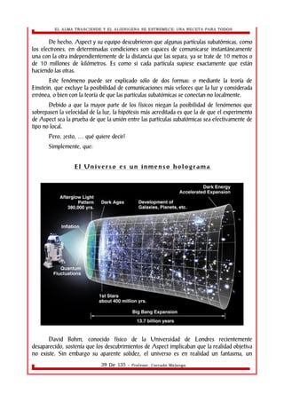 EL ALMA TRASCIENDE Y EL ALIENIGENA SE ESTREMECE: UNA RECETA PARA TODOS 
De hecho, Aspect y su equipo descubrieron que algunas partículas subatómicas, como 
los electrones, en determinadas condiciones son capaces de comunicarse instantáneamente 
una con la otra independientemente de la distancia que las separa, ya se trate de 10 metros o 
de 10 millones de kilómetros. Es como si cada partícula supiese exactamente que están 
haciendo las otras. 
Este fenómeno puede ser explicado sólo de dos formas: o mediante la teoría de 
Einstein, que excluye la posibilidad de comunicaciones más veloces que la luz y considerada 
errónea, o bien con la teoría de que las partículas subatómicas se conectan no localmente. 
Debido a que la mayor parte de los físicos niegan la posibilidad de fenómenos que 
sobrepasen la velocidad de la luz, la hipótesis más acreditada es que la de que el experimento 
de Aspect sea la prueba de que la unión entre las partículas subatómicas sea efectivamente de 
tipo no local. 
Pero, ¿esto, … qué quiere decir? 
Simplemente, que: 
E l Un i v e r s o e s u n i nme n s o h o l o g r ama 
David Bohm, conocido físico de la Universidad de Londres recientemente 
desaparecido, sostenía que los descubrimientos de Aspect implicaban que la realidad objetiva 
no existe. Sin embargo su aparente solidez, el universo es en realidad un fantasma, un 
39 De 135 - Profesor. Corrado Malanga 
 