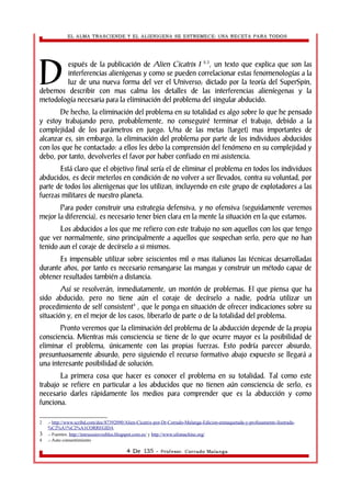 EL ALMA TRASCIENDE Y EL ALIENIGENA SE ESTREMECE: UNA RECETA PARA TODOS 
espués de la publicación de Alien Cicatrix I 2,3, un texto que explica que son las 
interferencias alienìgenas y como se pueden correlacionar estas fenomenologías a la 
luz de una nueva forma del ver el Universo; dictado por la teoría del SuperSpin, 
D 
debemos describir con mas calma los detalles de las interferencias alieníegenas y la 
metodología necesaria para la eliminación del problema del singular abducido. 
De hecho, la eliminación del problema en su totalidad es algo sobre lo que he pensado 
y estoy trabajando pero, probablemente, no conseguiré terminar el trabajo, debido a la 
complejidad de los parámetros en juego. Una de las metas (target) mas importantes de 
alcanzar es, sin embargo, la eliminación del problema por parte de los individuos abducidos 
con los que he contactado: a ellos les debo la comprensión del fenómeno en su complejidad y 
debo, por tanto, devolverles el favor por haber confiado en mi asistencia. 
Está claro que el objetivo final sería el de eliminar el problema en todos los individuos 
abducidos, es decir meterlos en condición de no volver a ser llevados, contra su voluntad, por 
parte de todos los alienìgenas que los utilizan, incluyendo en este grupo de explotadores a las 
fuerzas militares de nuestro planeta. 
Para poder construir una estrategia defensiva, y no ofensiva (seguidamente veremos 
mejor la diferencia), es necesario tener bien clara en la mente la situación en la que estamos. 
Los abducidos a los que me refiero con este trabajo no son aquellos con los que tengo 
que ver normalmente, sino principalmente a aquellos que sospechan serlo, pero que no han 
tenido aun el coraje de decírselo a si mismos. 
Es impensable utilizar sobre seiscientos mil o mas italianos las técnicas desarrolladas 
durante años, por tanto es necesario remangarse las mangas y construir un método capaz de 
obtener resultados también a distancia. 
Así se resolverán, inmediatamente, un montón de problemas. El que piensa que ha 
sido abducido, pero no tiene aún el coraje de decírselo a nadie, podría utilizar un 
procedimiento de self consistent4 , que le ponga en situación de ofrecer indicaciones sobre su 
situación y, en el mejor de los casos, liberarlo de parte o de la totalidad del problema. 
Pronto veremos que la eliminación del problema de la abducción depende de la propia 
consciencia. Mientras más consciencia se tiene de lo que ocurre mayor es la posibilidad de 
eliminar el problema, únicamente con las propias fuerzas. Esto podría parecer absurdo, 
presuntuosamente absurdo, pero siguiendo el recurso formativo abajo expuesto se llegará a 
una interesante posibilidad de solución. 
La primera cosa que hacer es conocer el problema en su totalidad. Tal como este 
trabajo se refiere en particular a los abducidos que no tienen aún consciencia de serlo, es 
necesario darles rápidamente los medios para comprender que es la abducción y como 
funciona. 
2 .- http://www.scribd.com/doc/87392090/Alien-Cicatrix-por-Dr-Corrado-Malanga-Edicion-enmaquetada-y-profusamente-ilustrada- 
%C2%A1%C2%A1CORREGIDA 
3 .- Fuentes: http://intrusosinvisibles.blogspot.com.es/ y http://www.ufomachine.org/ 
4 .- Auto consentimiento 
4 De 135 - Profesor. Corrado Malanga 
 