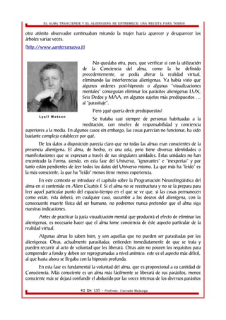 EL ALMA TRASCIENDE Y EL ALIENIGENA SE ESTREMECE: UNA RECETA PARA TODOS 
otro atónito observador continuaban mirando la mujer hacía aparecer y desaparecer los 
árboles varias veces. 
(http://www.aamterranuova.it) 
No quedaba otra, pues, que verificar si con la utilización 
de la Conciencia del alma, como la he definido 
precedentemente, se podía alterar la realidad virtual, 
eliminando las interferencias alienìgenas. Ya había visto que 
algunos ordenes post-hipnosis o algunas “visualizaciones 
mentales” conseguían eliminar los parásitos alienìgenas LUX, 
Seis Dedos y MAA, en algunos sujetos más predispuestos … 
al “parasitaje”. 
Pero ¿qué quería decir predispuestos? 
Se trataba casi siempre de personas habituadas a la 
meditación, con niveles de responsabilidad y conciencia 
superiores a la media. En algunos casos sin embargo, las cosas parecían no funcionar; ha sido 
bastante complejo establecer por qué. 
De los datos a disposición parecía claro que no todas las almas eran conscientes de la 
presencia alienígena. El alma, de hecho, es una sola, pero tiene diversas identidades o 
manifestaciones que se expresan a través de sus singulares unidades. Estas unidades no han 
encontrado la Forma, siendo, en esta fase del Universo, “ignorantes” e “inexpertas” y por 
tanto están pendientes de leer todos los datos del Universo mismo. La que más ha “leído” es 
la más consciente; la que ha “leído” menos tiene menos experiencia. 
En este contexto se introduce el capítulo sobre la Programación Neurolingüística del 
alma en si contenido en Alien Cicatrix I. Si el alma no se reestructura y no se la prepara para 
leer aquel particular punto del espacio-tiempo en el que se ve que, si las cosas permanecen 
como están, ésta deberá, en cualquier caso, sucumbir a los deseos del alienígena, con la 
consecuente muerte física del ser humano, no podremos nunca pretender que el alma siga 
nuestras indicaciones. 
Antes de practicar la justa visualización mental que producirá el efecto de eliminar los 
alienìgenas, es necesario hacer que el alma tome conciencia de éste aspecto particular de la 
realidad virtual. 
Algunas almas lo saben bien, y son aquellas que no pueden ser parasitadas por los 
alienìgenas. Otras, actualmente parasitadas, entienden inmediatamente de que se trata y 
pueden recurrir al acto de voluntad que les liberará. Otras aún no poseen los requisitos para 
comprender a fondo y deben ser reprogramadas a nivel anímico: este es el aspecto más difícil, 
al que hasta ahora se llegaba con la hipnosis profunda. 
En esta fase es fundamental la voluntad del alma, que es proporcional a su cantidad de 
Consciencia. Más consciente es un alma más fácilmente se liberará de sus parásitos; menos 
consciente más se dejará confundir el abducido por las voces internas de los diversos parásitos 
42 De 135 - Profesor. Corrado Malanga 
 