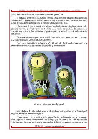 EL ALMA TRASCIENDE Y EL ALIENIGENA SE ESTREMECE: UNA RECETA PARA TODOS 
que lo nublarán mediante los diferentes mecanismos ya descritos. 
El abducido debe, entonces, trabajar primero sobre si mismo, adquiriendo la capacidad 
de hablar con la propia esencia anímica, entender que es lo que ocurre e informar a su alma, 
la cual decidirá, como consecuencia, si eliminar a los alienìgenas o no. 
Un alma que llega a la consciencia, elimina los alienìgenas sin ningún problema, de lo 
contrario nace una grave dicotomía en el interior de la misma personalidad del abducido, la 
cual dice que quiere volver a eliminar el parásito pero en realidad no está profundamente 
convencido. 
Para estas últimas personas no es posible hacer nada sino esperar que, con el tiempo, 
la Consciencia llegue también a bañar sus mentes. 
Esta es una limitación virtual pero “real” e identifica los límites del método que estoy 
exponiendo, delimitando los confines de actividad y funcionalidad. 
¡Si ahora no funciona sabed por qué! 
Sobre la base de estas indicaciones he desarrollado una visualización self consistent, 
en grado de obtener diferentes objetivos. 
El primero es el de permitir al abducido de hablar con las partes que lo componen, 
alma, espíritu y mente, construyendo un diálogo que las acerca, las hace reconocerse 
recíprocamente (toma de conciencia) y las estructura de forma que puedan compenetrarse más 
43 De 135 - Profesor. Corrado Malanga 
 