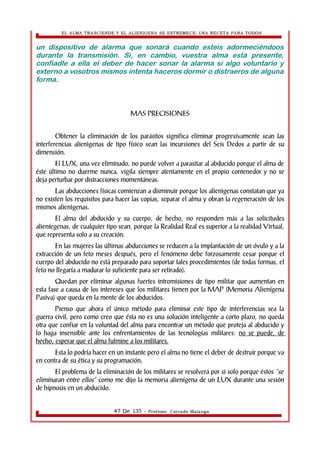 EL ALMA TRASCIENDE Y EL ALIENIGENA SE ESTREMECE: UNA RECETA PARA TODOS 
un dispositivo de alarma que sonará cuando esteis adormeciéndoos 
durante la transmisión. Si, en cambio, vuestra alma está presente, 
confiadle a ella el deber de hacer sonar la alarma si algo voluntario y 
externo a vosotros mismos intenta haceros dormir o distraeros de alguna 
forma. 
MAS PRECISIONES 
Obtener la eliminación de los parásitos significa eliminar progresivamente sean las 
interferencias alienìgenas de tipo físico sean las incursiones del Seis Dedos a partir de su 
dimensión. 
El LUX, una vez eliminado, no puede volver a parasitar al abducido porque el alma de 
éste último no duerme nunca, vigila siempre atentamente en el propio contenedor y no se 
deja perturbar por distracciones momentáneas. 
Las abducciones físicas comienzan a disminuir porque los alienìgenas constatan que ya 
no existen los requisitos para hacer las copias, separar el alma y obran la regeneración de los 
mismos alienìgenas. 
El alma del abducido y su cuerpo, de hecho, no responden más a las solicitudes 
alieníegenas, de cualquier tipo sean, porque la Realidad Real es superior a la realidad Virtual, 
que representa solo a su creación. 
En las mujeres las últimas abducciones se reducen a la implantación de un óvulo y a la 
extracción de un feto meses después, pero el fenómeno debe forzosamente cesar porque el 
cuerpo del abducido no está preparado para soportar tales procedimientos (de todas formas, el 
feto no llegaría a madurar lo suficiente para ser retirado). 
Quedan por eliminar algunas fuertes intromisiones de tipo militar que aumentan en 
esta fase a causa de los intereses que los militares tienen por la MAP (Memoria Alienígena 
Pasiva) que queda en la mente de los abducidos. 
Pienso que ahora el único método para eliminar este tipo de interferencias sea la 
guerra civil, pero como creo que ésta no es una solución inteligente a corto plazo, no queda 
otra que confiar en la voluntad del alma para encontrar un método que proteja al abducido y 
lo haga insensible ante los enfrentamientos de las tecnologías militares: no se puede, de 
hecho, esperar que el alma fulmine a los militares. 
Esta lo podría hacer en un instante pero el alma no tiene el deber de destruir porque va 
en contra de su ética y su programación. 
El problema de la eliminación de los militares se resolverá por si solo porque éstos “se 
eliminaran entre ellos” como me dijo la memoria alienígena de un LUX durante una sesión 
de hipnosis en un abducido. 
47 De 135 - Profesor. Corrado Malanga 
 