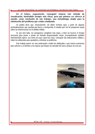 EL ALMA TRASCIENDE Y EL ALIENIGENA SE ESTREMECE: UNA RECETA PARA TODOS 
En el futuro, seguramente, conseguiré mejorar éste método de 
visualización, haciéndolo siempre más eficaz, pero por primera vez ofrezco al 
mundo, como conclusión de mis trabajos, una metodología simple para la 
eliminación del problema que estaba estudiando. 
Se podría decir que, técnicamente, mi deber termina aquí, a parte de algunas 
profundizaciones que quedan por hacer y excluyendo el estudio que me he propuesto seguir 
sobre las interferencias en el ámbito militar. 
Si, por otro lado, no consiguiese completar ésta etapa, o bien no tuviese el tiempo 
necesario para poner a punto un método desparasitador mejor (eventualmente también 
instrumental) espero, sea como sea que vayan las cosas, conseguir dar indicaciones válidas a 
todos los abducidos para ayudarlos a eliminar su problema. 
Este trabajo quiere ser una motivación a todos los abducidos a que tomen conciencia 
para salvarse a si mismos y no esperar que llegue un salvador de fuera, porque no será así. 
48 De 135 - Profesor. Corrado Malanga 
 