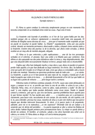 EL ALMA TRASCIENDE Y EL ALIENIGENA SE ESTREMECE: UNA RECETA PARA TODOS 
ALGUNOS CASOS PARTICULARES 
Ejemplo número 1. 
El Alma es quien conduce la entrevista simplemente porque en este momento Ella 
necesita comprender en su totalidad cómo están las cosas. Aquí está el texto: 
La Serpiente está leyendo el periódico; es el Ser de Luz quien habla por los dos, 
también porque ella se enfurece rápidamente y encuentra inútil toda esta payasada. El 
teléfono de Ringhio suena decenas de veces pero por el momento … nadie responde así que 
no puede ni escuchar ni puede hablar. La Mantis10 seguidamente, entra por una puerta 
central, durante un momento permanece observando a todos y después toma asiento junto a 
la Serpiente. Existen otras dos puertas: la de la derecha, que ahora están cerradas, y detrás 
ocultan un ser muy alto de mentón alargado, delgado. 
El Alma es la que entrevista y pide explicaciones … uno de los tres personajes 
sentados en el extremo, el anciano, hace una señal a la Mantis para que comience. Esta 
última se alza apoyando sus dos patas delanteras sobre la mesa y, muy dogmáticamente, dice 
que esta situación debe necesariamente finalizar en breve, porque todo esto es inconcebible. 
Explica que ellos han trabajado mucho y muy duro y que ahora ni pueden ni quieren 
perder todo aquello a lo que han dedicado su larga existencia. En efecto, dice, ha habido un 
error por parte del Creador en el Origen de todo; error que ahora es remediable sólo a través 
de todo este montaje. Nosotros no queremos perdernos nada de todo esto … … y se sienta. 
La Serpiente, a quien ya se le han puesto los ojos rojos de ira, resopla y manda por el aire 
todas la papeles que están en la mesa … y, diciendo bruscamente al Ser de Luz que hable en 
su lugar está a punto de retirarse … … pero luego vuelve a sentarse. 
Mientras tanto el teléfono continúa sonando. El LUX, cuyos ojos están delineados en 
negro, y aunque no se ve, se percibe que tiene la cara de un niño; se aclara la voz y dice: 
“Querida Alma, mira, en el universo, como tu sabes, nada pertenece a nadie” (lo dice tal 
cual) “y esto implica que todos puedan disfrutarlo como crean mejor. Nadie te impide 
conocer y entonces, ¿por qué tu, que eres tan buena, querrías prohibirnos hacer aquello para 
lo que hemos nacido? Tu has nacido para saber … … y nosotros para ser y permanecer; 
claramente, para hacer esto, necesitamos de este cuerpo, de esta mente, de este espíritu y de 
ti; tu, para entender, precisas tus cosas, nosotros de otras y es por este motivo que nos parece 
injusto que decidas intervenir bruscamente. Es decir, si te parece justo ir de prepotente, 
adelante, pero no es tu naturaleza.....¿o me equivoco?” Diciendo esto da un codazo a la 
serpiente que ríe detrás del periódico … La puerta izquierda se abre y entran los Rubios de 
cinco dedos: habían llegado primero pero permanecieron fuera. La mujer se queda detrás y 
decide no sentarse. El hombre, al contrario, saluda a los otros haciendo una señal con la 
cabeza y se sienta. El Alma ahora se dirige a él con la misma pregunta. 
10 .- Alienígena insectoide. Grasshopper en inglés y Cavalletta en italiano significa Saltamontes. (“Cavalletta” en el texto en italiano-nota de 
la traductora) 
49 De 135 - Profesor. Corrado Malanga 
 