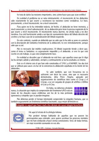 EL ALMA TRASCIENDE Y EL ALIENIGENA SE ESTREMECE: UNA RECETA PARA TODOS 
Se trata de darles las nociones importantes, sino ¿cómo hacer para que sean creíbles? 
En realidad el problema no se nota mínimamente: el inconsciente de los abducidos 
sabe exactamente lo que ocurre y reconocerá las nociones como verdaderas. Lo hará, 
precisamente, a nivel inconsciente, no a nivel consciente. 
Para quien no lo ha entendido todavía, de hecho, el abducido no tiene memoria, a 
nivel consciente y a nivel subconsciente, de su abducción pero tiene la precisa cognición de lo 
que ocurre a nivel inconsciente. El inconsciente nunca duerme, no olvida nada y no dice 
mentiras. Eso está fuertemente unido a un tipo de razonamiento típico del lóbulo derecho del 
cerebro y no hace caso de la racionalización del lóbulo izquierdo. 
En este contexto, cuando un abducido que no sabe que lo ha sido se pone en contacto 
con la descripción del fantástico fenómeno de la abducción, lo cree inmediatamente, porque 
sabe que es así. 
No es necesario dar inútiles explicaciones. El lóbulo izquierdo tiende a decir que, 
como el tema es fantástico, es seguramente imposible y el abducido, si cree lo que está 
escrito en este trabajo, es que está completamente loco. 
En realidad se descubre que el abducido no está loco, que aquellas cosas que le digo 
las ha siempre sabido y sabiéndolo, siempre y continuamente se las ha ocultado a si mismo. 
Este es el criterio con el que han sido construidos el TAV y el MARIT, los dos test 
que se utilizan para sacar a la luz de la conciencia la abducción sepultada en la mente de los 
abducidos. 
Se sabe también, que con frecuencia no es 
suficiente con decir las cosas, sino que es necesario 
demostrarlas, diría Piero Angela, apoyado por 
organizaciones de científicos tales como el Cicap y el 
Ciscop, a su vez cargadas de grupos de ufòfilos e ifófilos 
el Cun y el Cisu. 
En Italia, no debemos olvidarlo 
nunca, la situación que implica la comprensión del fenómeno UFO está en 
mano de los chacales cuyos emblemas son los de la más profunda 
ignorancia y estupidez que se puedan imaginar. 
No debemos perder el tiempo intentando comprender la estupidez humana, que es 
también seguramente un fenómeno científico fascinante, cuya mejor definición es: 
Estúpido es aquel que hace mal a los demás sin sacar ningún beneficio. 
He aquí el retrato de la ufología italiana. 
No perderé tiempo hablando de aquellos que no poseen los 
prerrequisitos para entender, pero quiero acentuar los procesos mentales 
que me han conducido a hacer ciertas conclusiones. Será, de todas formas, 
un viaje recorrido razonando en voz alta. 
5 De 135 - Profesor. Corrado Malanga 
 