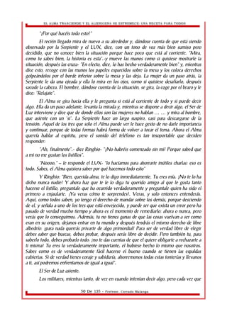 EL ALMA TRASCIENDE Y EL ALIENIGENA SE ESTREMECE: UNA RECETA PARA TODOS 
“¿Por qué hacéis todo esto?” 
El recién llegado mira de nuevo a su alrededor y, dándose cuenta de que está siendo 
observado por la Serpiente y el LUX, dice, con un tono de voz más bien sumiso pero 
decidido, que no conoce bien la situación porque hace poco que está al corriente. “Mira, 
como tu sabes bien, la historia es esta”.-y mueve las manos como si quisiese mostrarle la 
situación, después las cruza- “En efecto, dice, lo has hecho verdaderamente bien” y, mientras 
dice esto, recoge con las manos los papeles esparcidos sobre la mesa y los coloca derechos 
golpeándolos por el borde inferior sobre la mesa y las deja. La mujer da un paso atrás, la 
Serpiente le da una ojeada y ella lo mira en los ojos, como si quisiese desafiarlo, después 
sacude la cabeza. El hombre, dándose cuenta de la situación, se gira, la coge por el brazo y le 
dice: “Relajate”. 
El Alma se gira hacia ella y le pregunta si está al corriente de todo y si puede decir 
algo. Ella da un paso adelante, levanta la mirada y, mientras se dispone a decir algo, el Ser de 
Luz interviene y dice que de donde ellos son las mujeres no hablan … … y mira al hombre, 
que asiente con un 'si'. La Serpiente hace un largo suspiro, casi para descargarse de la 
tensión. Aquel de los tres que sólo el Alma puede ver le hace gesto de no darle importancia 
y continuar, porque de todas formas habrá forma de volver a tocar el tema. Ahora el Alma 
querría hablar al espíritu, pero el sonido del teléfono es tan insoportable que deciden 
responder: 
“Ah, finalmente”.- dice Ringhio- “¿No habréis comenzado sin mi? Porque sabed que 
a mi no me gustan los listillos”. 
“Noooo,” – le responde el LUX- “lo hacíamos para ahorrarte inútiles charlas: eso es 
todo. Sabes, el Alma quisiera saber por qué hacemos todo esto” 
Y Ringhio: “Bien, querida alma, te lo digo inmediatamente. Tu eres mía. ¿No te lo ha 
dicho nunca nadie? Y ahora haz que te le lo diga tu querido amigo al que le gusta tanto 
hacerse el listillo, preguntale que ha ocurrido verdaderamente y preguntale quien ha sido el 
primero a enjaularte. ¡Ya veras cómo te sorprendes!. Veras, y solo entonces entenderás. 
Aquí, como todos saben, yo tengo el derecho de mandar sobre los demás, porque desciendo 
de el, y señala a uno de los tres que está envejecido, y puede ser que exista un error pero ha 
pasado de verdad mucho tiempo y ahora es el momento de remediarlo: ahora o nunca, pero 
verás que lo conseguimos. Además, tu no tienes ganas de que las cosas vuelvan a ser como 
eran en su origen, dejanos entrar en tu mundo y después tendrás el mismo derecho de libre 
albedrío: ¿para nada querrás privarte de algo primordial? Para ser de verdad libre de elegir 
debes saber que buscas, debes probar, después serás libre de decidir. Pero también tu, para 
saberlo todo, debes probarlo todo; ¿no te das cuentas de que el quiere obligarte a rechazarte a 
ti misma? Tu eres lo verdaderamente importante; el hubiese hecho lo mismo que nosotros. 
Sabes como es de verdaderamente fácil hacerse el bueno cuando se tienen las espaldas 
cubiertas. Si de verdad tienes coraje y sabiduría, ahorremonos todas estas tonterías y llevanos 
a ti, así podremos enfrentarnos de igual a igual”. 
El Ser de Luz asiente. 
Los militares, mientras tanto, de vez en cuando intentan decir algo, pero cada vez que 
50 De 135 - Profesor. Corrado Malanga 
 
