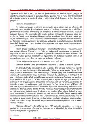 EL ALMA TRASCIENDE Y EL ALIENIGENA SE ESTREMECE: UNA RECETA PARA TODOS 
alguno de ellos abre la boca, los otros se giran dándoles en parte la espalda, porque en 
realidad a ninguno le importa lo que ellos digan o quieran. Pero el Alma tiene la necesidad 
de entender también su punto de vista y, dirigiéndose al de la gorra, le hace la misma 
pregunta:” 
“¿Por qué haces todo esto?” 
”El militar permanece en silencio un momento: es la primera vez que alguien está 
interesado en su opinión. Se aclara la voz, mueve el cuello de la camisa e inicia a hablar a 
propósito de un acuerdo entre ellos y los alienìgenas. Confiesa no poder acceder a todos los 
lugares y dice que ellos acompañan a los sujetos hasta un cierto punto, después no saben que 
les hacen. En este punto toma la palabra otro militar, vestido de forma diferente, añade que 
es por este motivo que a veces los sujetos11 también son raptados por los militares terrestres. 
Lo hacemos, continúa, para saber que es lo que les hacen y si los alienìgenas nos dicen toda 
la verdad. “Luego, sabes como funciona, si conseguimos sacar algún provecho para nosotros 
… … no estaría mal”. 
“¿Pero, de qué verdad estáis hablando?” – refunfuña el Ser de Luz – “¿te parece, acaso 
que somos estúpidos? Vamos! … … Estáis tan rodeados de mentiras que no pararíais de 
engañaros ni ante la evidencia. Llegareis al punto de autoeliminaros entre vosotros. No 
seremos nosotros quienes físicamente os liquidemos, os destruiréis vosotros solos en el 
momento oportuno y, creedme, ese momento no tardará en llegar. 
Cierto, amigo mio la Serpiente os echará una mano, ¡Ja!, ¡Ja!.” 
La mujer, mientras tanto, que continuaba sacudiendo la cabeza, se acerca al Espíritu. 
El Alma observaba aún desde lo alto. “Espíritu, dime ¿tu qué piensas?” El Espíritu 
tiene la voz un poco temblorosa: está emocionado. “Sabes, yo, yo no sabría. No me fío de 
ellos y además no me resulta fácil hablar contigo. Yo digo algo y ellos lo modifican como 
quieren. A veces ni siquiera tengo fuerza para contestar. Tu sabes lo que es justo para ti, lo 
que es justo para todos. Cada uno debe hacer su propio camino y no hay tanto que explicar, 
cada uno debe Ser lo que Es. ¿Cómo se puede pedir a alguien ser algo que no se es? Lo 
hermoso de Ser es que cada uno de nosotros, aún siendo parte un YO único, es diferente de 
todos los demás y no podrá nunca existir otro como Tu. Eres y serás siempre el Único YO 
que eres, y ¿ni siquiera esto os basta? Terminaréis dejando de ser vosotros y no hay nada más 
terrible que dejar de ser uno mismo. Vuestra búsqueda desesperada para existir eternamente 
os está reduciendo hasta el punto de olvidaros de vosotros. Pero miraos: torturáis a otros 
seres vivientes en la desesperada tentativa de vivir, cuando de todas formas habéis pasado 
toda vuestra vida corriendo detrás de ella. La solución estaba ante vuestras narices, pero no 
os bastaba y ahora queréis descargar vuestras culpas, vuestras frustraciones sobre nosotros. 
Parad. Aún estáis a tiempo. Es verdad, no queda mucho a vuestra disposición, pero lo habéis 
querido vosotros”. 
“¡Para ya estúpido!” – dice el Ser de Luz – “¿De qué estás hablando … … yo no he 
perdido un hermoso nada. ¿Por qué no hablamos de tu identidad? Sin alma, tu también 
estarías desesperado, ¿o qué piensas?” 
11 .- Abducidos. 
51 De 135 - Profesor. Corrado Malanga 
 
