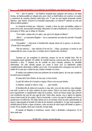 EL ALMA TRASCIENDE Y EL ALIENIGENA SE ESTREMECE: UNA RECETA PARA TODOS 
“Yo” – dice el espíritu – “me hubiese aceptado bajo cualquier otra forma y, de todas 
formas, no habría podido ser ningún otro, pero, total, es inútil hablar con vosotros: en cuanto 
a conciencia de vosotros mismos estáis bajo cero. Y una vez que hayáis alcanzado vuestro 
objetivo, ¿qué haréis? ¿Pasareis la eternidad esquivando a la muerte?Y además no está aún 
dicha la última palabra”. 
La Serpiente termina por “cabrearse”, resopla y tiene los ojos encendidos; golpea el 
suelo con la cola, provocando tremendas vibraciones en toda la habitación. La cosa no parece 
preocupar al Alma, que se dirige al Anciano: 
“Tu lo sabes, estabas ahí y lo sabes: ¿por qué te he dejado el último?” 
“¡Bien!,” - se entromete Ringhio – “no es exactamente así como ha ocurrido. Pensadlo 
con detenimiento”. 
“Excusadme”. – interviene el hombrecillo situado detrás de la puerta a la derecha – 
“¿Puedo decir una palabra?” 
“No nos interesa”. – dice molesto el Ser de Luz . “Alma, escuchame: la mente te está 
traduciendo las cosas, lo que dice es verdad, pero el espíritu dice mentiras!” 
Termino así, sin completar la entrevista, porque no me he sentido bien. No he 
conseguido seguir adelante. De súbito, he sentido nauseas y parecía que iba a vomitar de un 
momento a otro. Y después me he sentido un poco cansada, entonces he decidido 
interrumpir. Ha sido extraño porque era como si fuese real. La habitación estaba 
verdaderamente abarrotada y faltaba casi el aire. Si lo pensaba bien conseguía casi sentir los 
tejidos de la ropa que vestían los que estaban sentados a la mesa. 
El militar con sombrero tenia una uniforme de un tejido áspero, de esos que cuando te 
los pones pica un poquito. 
El mono del Cinco Dedos, de tela azul, es fría al tacto. 
La piel del cabeza de Corazón es rugosa. Parece casi seca por dentro. 
La Mantis, cuando se mueve, cruje … … que extraño. 
El hombrecillo de detrás de la puerta es muy alto, cerca de dos metros, muy delgado, 
casi sutil, su piel es de color violáceo un poco oscuro. Parece casi tener una ligera joroba, 
pero seguramente es simplemente culpa de la postura. Tiene los brazos largos que parecen 
casi recubiertos tan solo de una capa de piel, cómo diría, porosa, seca y áspera en algunas 
zonas (como la piel de los codos). Parece envejecido; a veces creo que he soñado con él en el 
pasado pero era diferente. De todas formas no es un anciano; tiene los ojos contorneados de 
negro y algo pegado al mentón (al estilo de los faraones ¿entiendes?). Lo que tiene pegado al 
mentón parecía hecho a capas circulares, color oro pero de color negro allí donde se agarra a 
la piel. En su espalda, ahora que recuerdo, no hay nada. 
El mundo de Ringhio es tenebroso, oscuro, triste y destinado a desaparecer. El no 
tiene nada más. 
54 De 135 - Profesor. Corrado Malanga 
 
