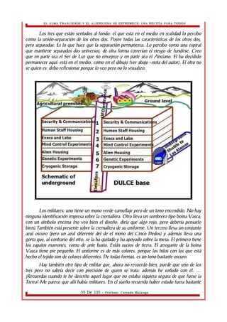 EL ALMA TRASCIENDE Y EL ALIENIGENA SE ESTREMECE: UNA RECETA PARA TODOS 
Los tres que están sentados al fondo: el que está en el medio en realidad lo percibo 
como la unión-separación de los otros dos. Posee todas las características de los otros dos, 
pero separadas. Es lo que hace que la separación permanezca. Lo percibo como una espiral 
que mantiene separados dos universos, de otra forma correrían el riesgo de fundirse. Creo 
que en parte sea el Ser de Luz que no envejece y en parte sea el Anciano. El ha decidido 
permanecer aquí: está en el medio, como en el dibujo (ver abajo –nota del autor). El otro no 
se quien es: debo reflexionar porque lo veo pero no lo visualizo. 
Los militares: uno tiene un mono verde camuflaje pero de un tono encendido. No hay 
ninguna identificación impresa sobre la cremallera. Otro lleva un sombrero tipo boina Vasca, 
con un símbolo encima (no veo bien el diseño: diría que algo rojo, pero debería pensarlo 
bien).También está presente sobre la cremallera de su uniforme. Un tercero lleva un conjunto 
azul oscuro (pero un azul diferente del de el mono del Cinco Dedos) y además lleva una 
gorra que, al contrario del otro, se la ha quitado y ha apoyado sobre la mesa. El primero tiene 
los zapatos marrones, como de ante basto. Están sucios de tierra. El arrogante de la boina 
Vasca tiene pie pequeño. El uniforme es de más colores, porque los hilos con los que está 
hecho el tejido son de colores diferentes. De todas formas, es un tono bastante oscuro. 
Hay también otro tipo de militar que, ahora no recuerdo bien, puede que uno de los 
tres pero no sabría decir con precisión de quien se trata: además he soñado con él. … 
¿Recuerdas cuando te he descrito aquel lugar que no estaba siquiera segura de que fuese la 
Tierra? Me parece que allí había militares. En el sueño recuerdo haber estado fuera bastante 
55 De 135 - Profesor. Corrado Malanga 
 