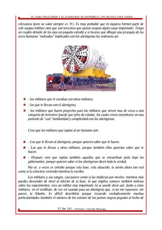 EL ALMA TRASCIENDE Y EL ALIENIGENA SE ESTREMECE: UNA RECETA PARA TODOS 
relevancia (pero su valor siempre es '0'). Es muy probable que ni siquiera formen parte de 
este equipo militare sino que son terrestres que quizás ocupan algún cargo importante. Tengo 
un cuadro delante de los ojos un poquito extraño y si tuviese que dibujar una jerarquía de los 
seres humanos “malvados” implicados con los alienìgenas los ordenaría así: 
- los militares que te escoltan con otros militares, 
- los que te llevan con el alienígena, 
- los militares que hacen proyectos para los militares que sirven mas de cerca a una 
categoría de terrestres (puede que jefes de estado), los cuales creen encontrarse en una 
posición de “casi” familiaridad y complicidad con los alienìgenas. 
Creo que los militares que raptan al ser humano son: 
- Los que te llevan al alienígena, porque quieren saber que te hacen. 
- Los que te llevan a otros militares, porque también ellos querrían saber que te 
hacen. 
- Después creo que raptan también aquellos que se encuentran justo bajo los 
gobernantes, porque quieren saber si los alienìgenas dicen toda la verdad. 
No se, a veces es extraño porque esta base, esta situación, la siento ahora tan real 
como si la estuviese viviendo mientras la escribo. 
Los militares y sus rangos, casi parece como si los midieran por niveles: mientras más 
puedes descender de nivel al interior de la base, lo que implica conocer también noticias 
sobre los experimentos, eres un militar más importante (si se puede decir así). Junto a estos 
militares, en el vestíbulo, de vez en cuando pasa un alienígena que, si no me equivoco, me 
parece la Mantis. Es difícil describirla porque recuerdo verdaderamente muchas 
particularidades (también el número de los estratos de los pomos negros pegados al techo de 
57 De 135 - Profesor. Corrado Malanga 
 