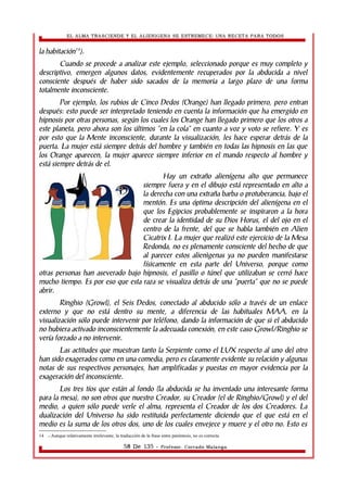 EL ALMA TRASCIENDE Y EL ALIENIGENA SE ESTREMECE: UNA RECETA PARA TODOS 
la habitación14). 
Cuando se procede a analizar este ejemplo, seleccionado porque es muy completo y 
descriptivo, emergen algunos datos, evidentemente recuperados por la abducida a nivel 
consciente después de haber sido sacados de la memoria a largo plazo de una forma 
totalmente inconsciente. 
Por ejemplo, los rubios de Cinco Dedos (Orange) han llegado primero, pero entran 
después: esto puede ser interpretado teniendo en cuenta la información que ha emergido en 
hipnosis por otras personas, según los cuales los Orange han llegado primero que los otros a 
este planeta, pero ahora son los últimos “en la cola” en cuanto a voz y voto se refiere. Y es 
por esto que la Mente inconsciente, durante la visualización, les hace esperar detrás de la 
puerta. La mujer está siempre detrás del hombre y también en todas las hipnosis en las que 
los Orange aparecen, la mujer aparece siempre inferior en el mando respecto al hombre y 
está siempre detrás de el. 
Hay un extraño alienígena alto que permanece 
siempre fuera y en el dibujo está representado en alto a 
la derecha con una extraña barba o protuberancia, bajo el 
mentón. Es una óptima descripción del alienígena en el 
que los Egipcios probablemente se inspiraron a la hora 
de crear la identidad de su Dios Horus, el del ojo en el 
centro de la frente, del que se habla también en Alien 
Cicatrix I. La mujer que realizó este ejercicio de la Mesa 
Redonda, no es plenamente consciente del hecho de que 
al parecer estos alienìgenas ya no pueden manifestarse 
físicamente en esta parte del Universo, porque como 
otras personas han aseverado bajo hipnosis, el pasillo o túnel que utilizaban se cerró hace 
mucho tiempo. Es por eso que esta raza se visualiza detrás de una “puerta” que no se puede 
abrir. 
Ringhio (Growl), el Seis Dedos, conectado al abducido sólo a través de un enlace 
externo y que no está dentro su mente, a diferencia de las habituales MAA, en la 
visualización sólo puede intervenir por teléfono, dando la información de que si el abducido 
no hubiera activado inconscientemente la adecuada conexión, en este caso Growl/Ringhio se 
vería forzado a no intervenir. 
Las actitudes que muestran tanto la Serpiente como el LUX respecto al uno del otro 
han sido exagerados como en una comedia, pero es claramente evidente su relación y algunas 
notas de sus respectivos personajes, han amplificadas y puestas en mayor evidencia por la 
exageración del inconsciente. 
Los tres tíos que están al fondo (la abducida se ha inventado una interesante forma 
para la mesa), no son otros que nuestro Creador, su Creador (el de Ringhio/Growl) y el del 
medio, a quien sólo puede verle el alma, representa el Creador de los dos Creadores. La 
dualización del Universo ha sido restituida perfectamente diciendo que el que está en el 
medio es la suma de los otros dos, uno de los cuales envejece y muere y el otro no. Esto es 
14 .- Aunque relativamente irrelevante, la traducción de la frase entre paréntesis, no es correcta. 
58 De 135 - Profesor. Corrado Malanga 
 