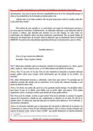 EL ALMA TRASCIENDE Y EL ALIENIGENA SE ESTREMECE: UNA RECETA PARA TODOS 
desvincularse; esta cosa la quería aferrarse engañándola pero no lo ha conseguido porque el 
alma se ha escabullido y ha terminado su trabajo junto a mi. 
¿Quién sabe si era todo verdad o sólo un gran deseo pero volveré a probar cada día? 
Cada santo día y noche. 
Del análisis de este ejemplo se ve como basta con seguir las instrucciones precisas y 
las cosas parecen funcionar. Evidentemente, no habiendo explicado a esta abducida nada de 
la técnica a utilizar, que describo por primera vez en este trabajo, ha sido como ver 
confirmadas mis hipótesis sobre una base totalmente experimental. No se puede hablar de 
influencia, de ningún tipo, de mi parte sobre la abducida, que era totalmente ajena al método 
SIMBAD. Su ejercicio ha sido dictado espontáneamente por su inconsciente y por su Alma. 
Ejemplo número 3. 
Esto es lo que cuenta otra abducida: 
Invitados: Alma, Espíritu, Mente. 
Yo16: Queremos entender cuál es la situación, entonces te lo pido primero a ti, Alma: quiero 
saber, según tu, cómo están las cosas, y si el rubio todavía está dentro de nosotros. 
Alma: No, Ya no está. Se ha ido. Pero en este momento la situación es bastante delicada 
porque podría volver para recoger cierta información que ha dejado en tu cerebro: ¡La 
necesita! 
Yo: ¿Qué información necesita y, sobretodo, como hace para volver? Yo pensaba que lo 
habíamos enviado allí, donde está su conciencia. Si ha vuelto allí, entonces llegados a este 
punto no debería volver más. 
Alma: En efecto, ha vuelto allí, pero no se ha quedado mucho tiempo. Ha decidido volver 
para hacer lo que tu le dijiste; para hablar con su gente sobre esta guerra. Pero podría 
igualmente volver a ti porque existen cosas dentro de ti que podría utilizar. 
Yo: Pero yo le he echado. ¿Cómo es que vuelve? Esto no lo entiendo, la verdad. En aquella 
especie de Consciencia a donde ha ido, simplemente se disuelve en un todo. De allí no es 
posible volver. Es obvio que aquí hay algo que no marcha como debiera y, no lo entiendo, y, 
necesitamos entenderlo. 
Alma: Es necesario entender que la consciencia de esta gente es diferente de la nuestra. Su 
Consciencia es como si fuese de una substancia plástica, que se estira y encoje (imagina una 
especie de plasma verde, como si fuese el Didò17 que puede deshacerse en muchos pedacitos 
16 .- La abducida. 
17 .- Didò es el nombre comercial de un producto fácilmente moldeable similar a la plastilina. 
60 De 135 - Profesor. Corrado Malanga 
 